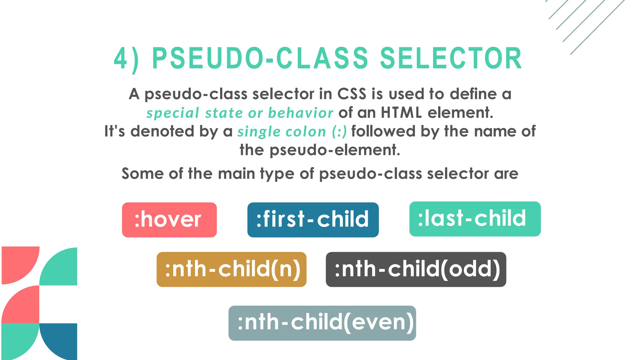 4) PSEUDO-CLASS SELECTOR
A pseudo-class selector in CSS is used to define a
special state or behavior of an HTML element.
It's denoted by a single colon (:) followed by the name of
the pseudo-element.
Some of the main type of pseudo-class selector are
:hover :first-child :last-child
:nth-child(n) :nth-child(odd)
:nth-child(even)
 