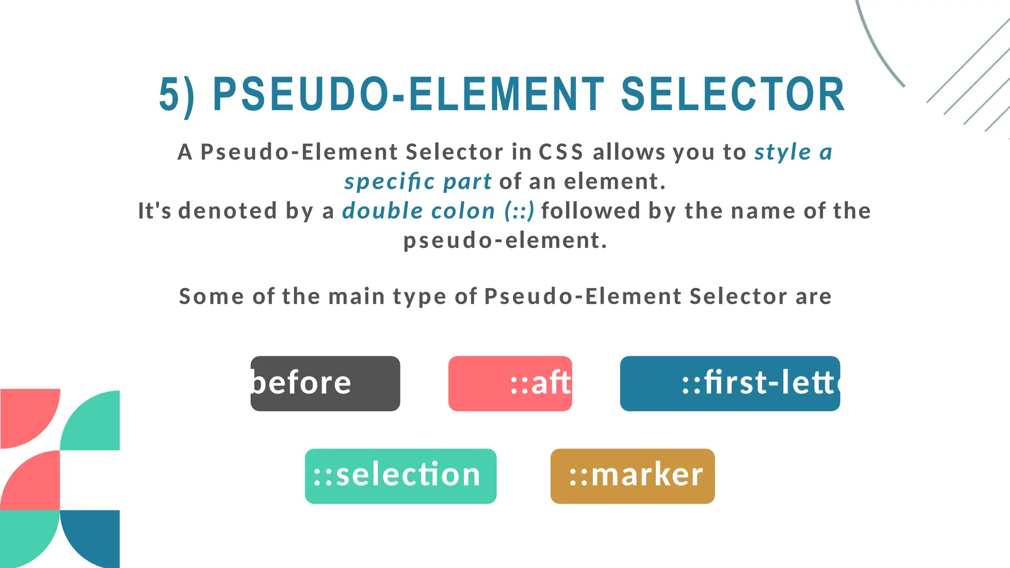 5) PSEUDO-ELEMENT SELECTOR
A Pseudo-Element Selector in C S S allows you to style a
specific part of an element.
It's denoted by a double colon (::) followed by the name of the
pseudo-element.
Some of the main type of Pseudo-Element Selector are
::before ::after ::first-letter
::selection ::marker
 