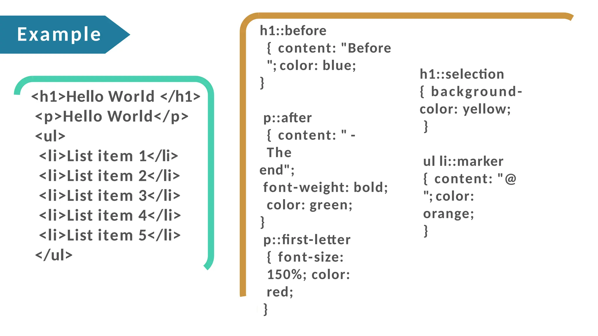 h1::before
{ content: "Before
"; color: blue;
}
p::after
{ content: " -
The
end";
font-weight: bold;
color: green;
}
p::first-letter
{ font-size:
150%; color:
red;
}
h1::selection
{ background-
color: yellow;
}
ul li::marker
{ content: "@
"; color:
orange;
}
<h1>Hello World </h1>
<p>Hello World</p>
<ul>
<li>List item 1</li>
<li>List item 2</li>
<li>List item 3</li>
<li>List item 4</li>
<li>List item 5</li>
</ul>
Example
 