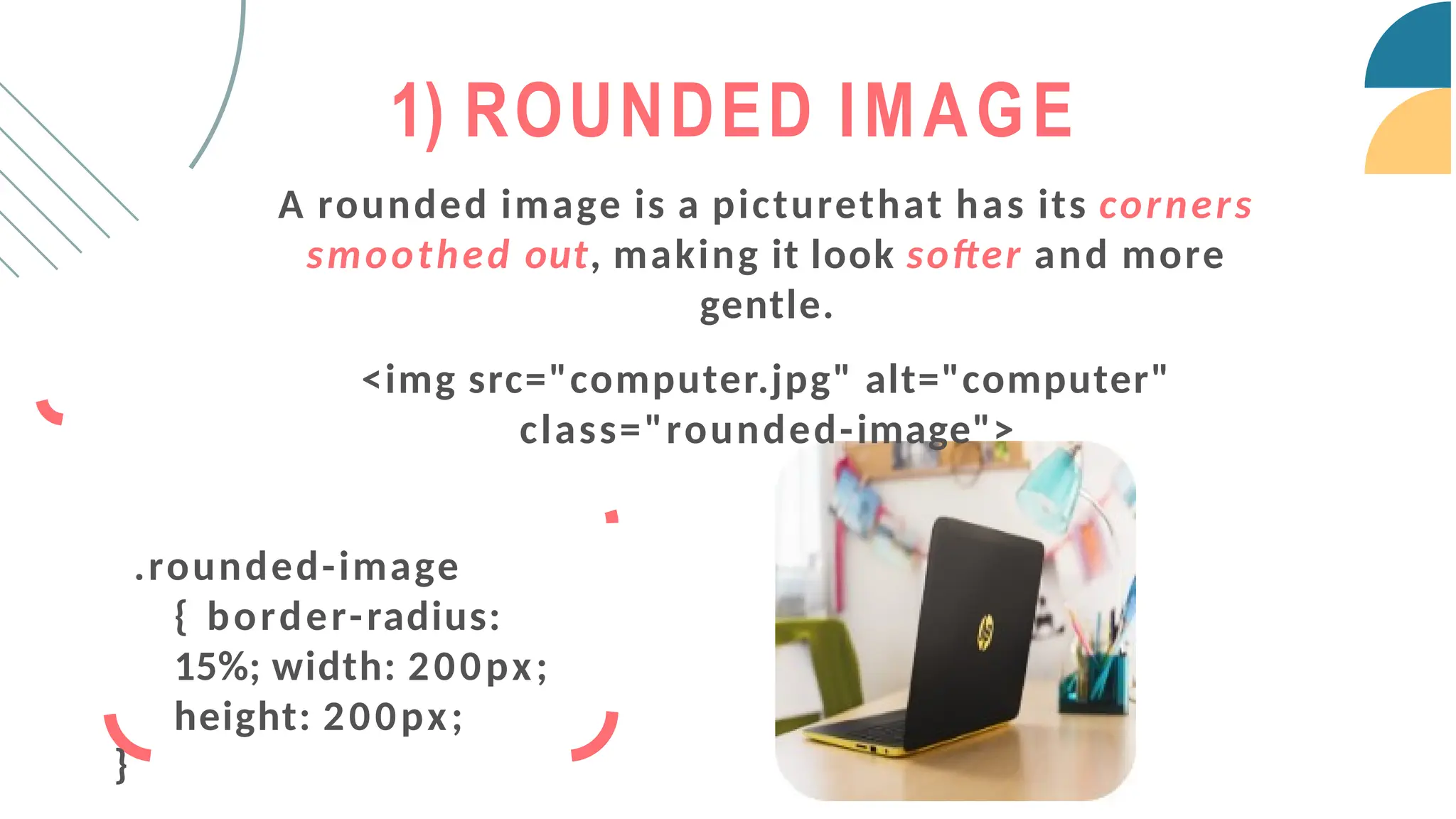 A rounded image is a picturethat has its corners
smoothed out, making it look softer and more
gentle.
<img src="computer.jpg" alt="computer"
class="rounded-image">
.rounded-image
{ border-radius:
15%; width: 200px;
height: 200px;
}
1) ROUNDED IMAGE
 