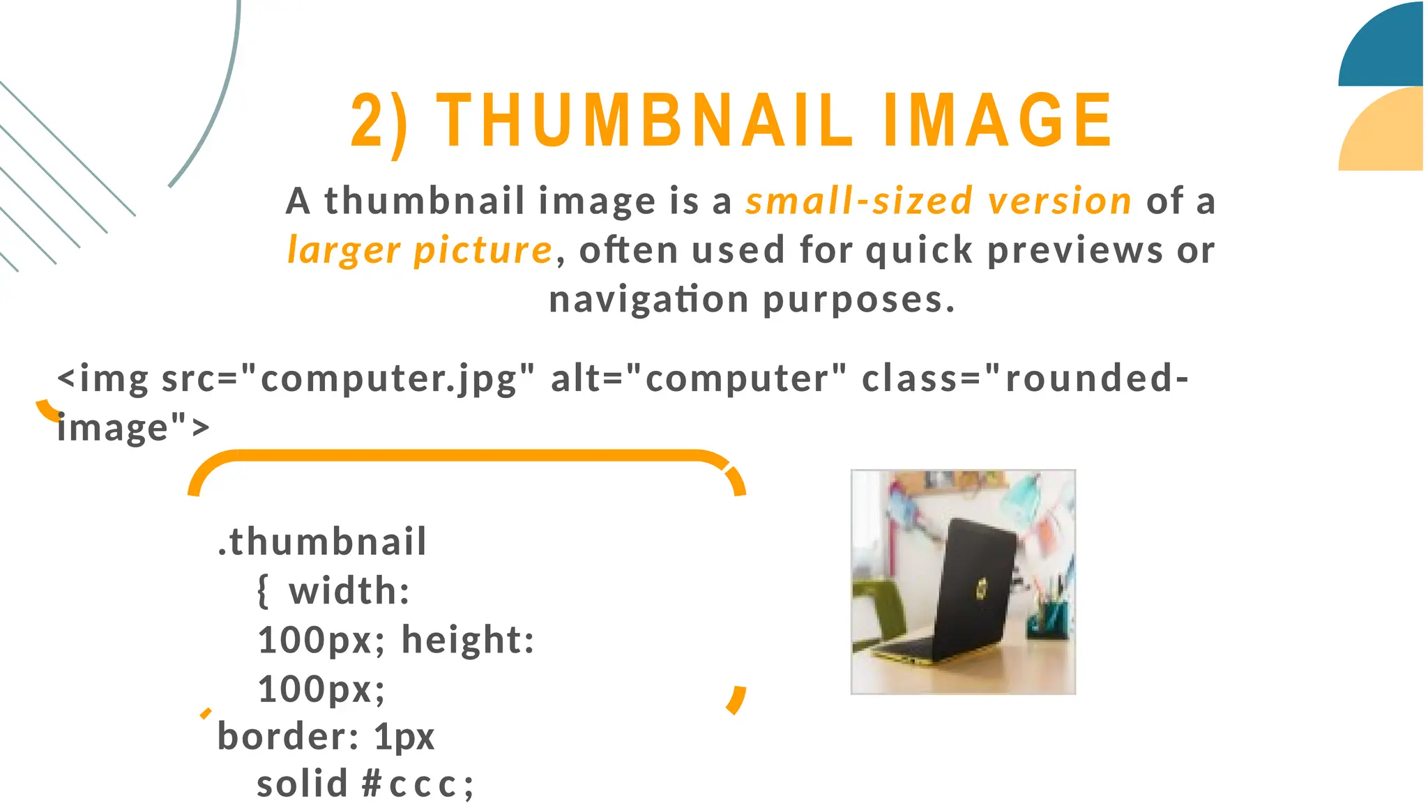 A thumbnail image is a small-sized version of a
larger picture, often used for quick previews or
navigation purposes.
<img src="computer.jpg" alt="computer" class="rounded-
image">
.thumbnail
{ width:
100px; height:
100px;
border: 1px
solid # c c c ;
2) THUMBNAIL IMAGE
 