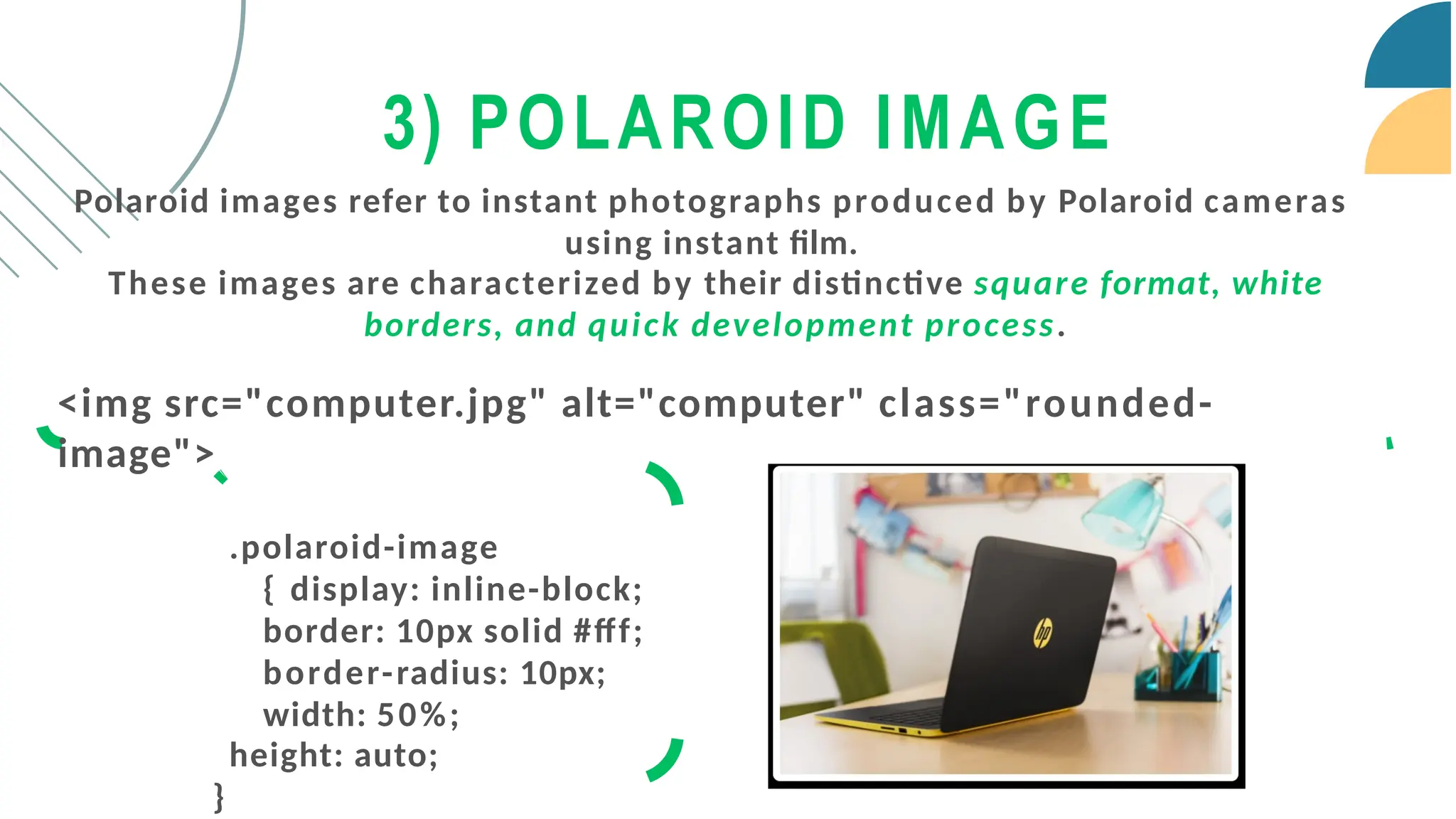 Polaroid images refer to instant photographs produced by Polaroid cameras
using instant film.
These images are characterized by their distinctive square format, white
borders, and quick development process.
<img src="computer.jpg" alt="computer" class="rounded-
image">
.polaroid-image
{ display: inline-block;
border: 10px solid #fff;
border-radius: 10px;
width: 50%;
height: auto;
}
3) POLAROID IMAGE
 