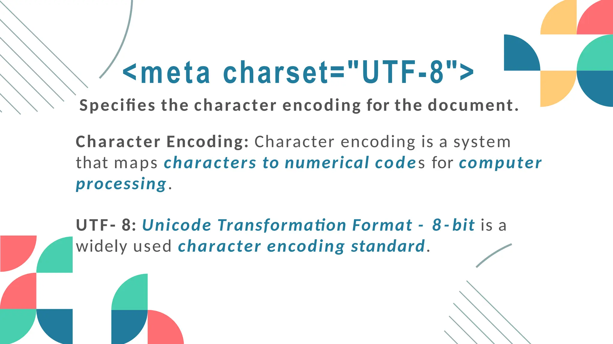 <meta charset="UTF-8">
Specifies the character encoding for the document.
Character Encoding: Character encoding is a system
that maps characters to numerical codes for computer
processing.
UTF- 8: Unicode Transformation Format - 8 - bit is a
widely used character encoding standard.
 