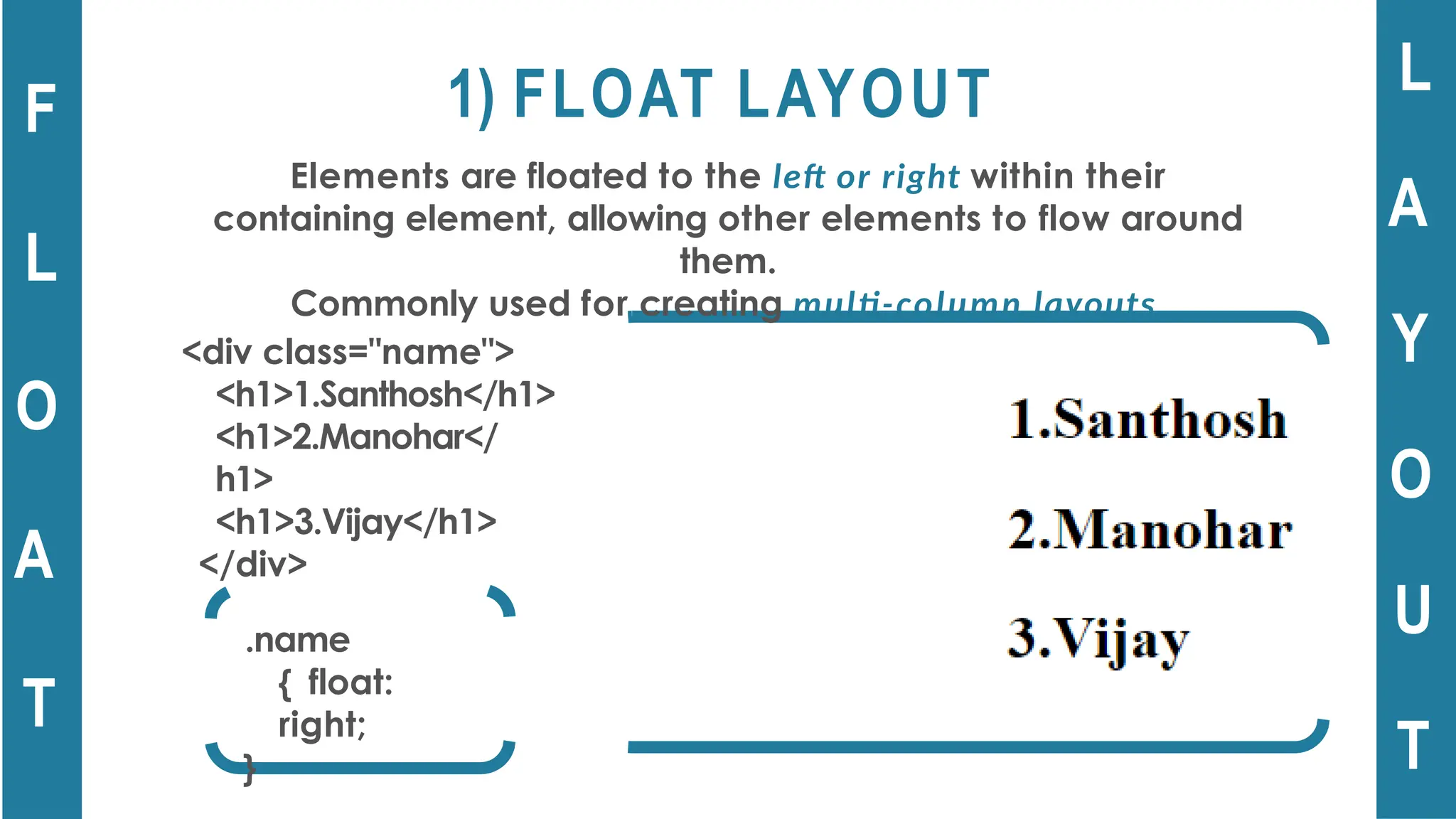 1) FLOAT LAYOUT
Elements are floated to the left or right within their
containing element, allowing other elements to flow around
them.
Commonly used for creating multi-column layouts.
F
L
O
A
T
L
A
Y
O
U
T
.name
{ float:
right;
}
<div class="name">
<h1>1.Santhosh</h1>
<h1>2.Manohar</
h1>
<h1>3.Vijay</h1>
</div>
 