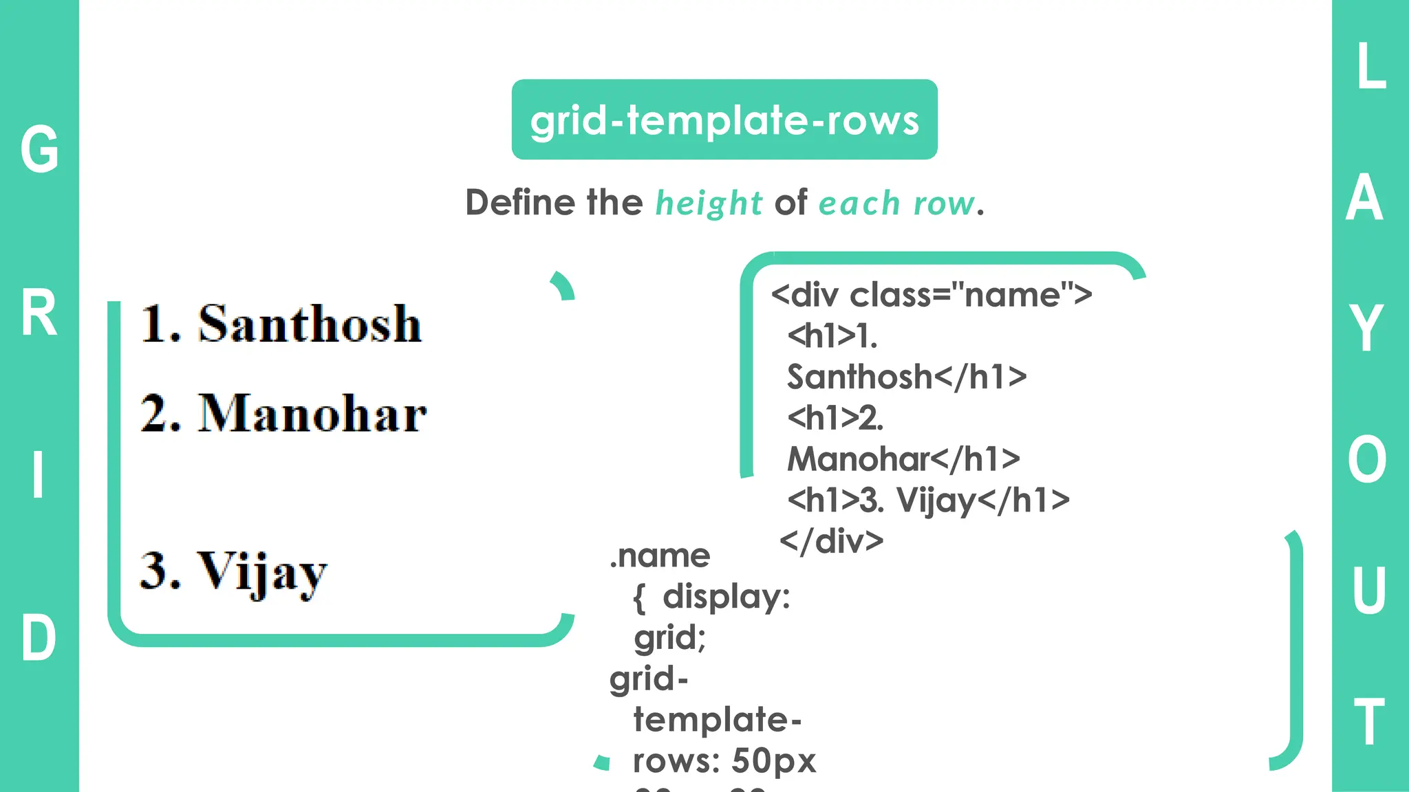 L
A
Y
O
U
T
G
R
I
D
grid-template-rows
Define the height of each row.
<div class="name">
<h1>1.
Santhosh</h1>
<h1>2.
Manohar</h1>
<h1>3. Vijay</h1>
</div>
.name
{ display:
grid;
grid-
template-
rows: 50px
 