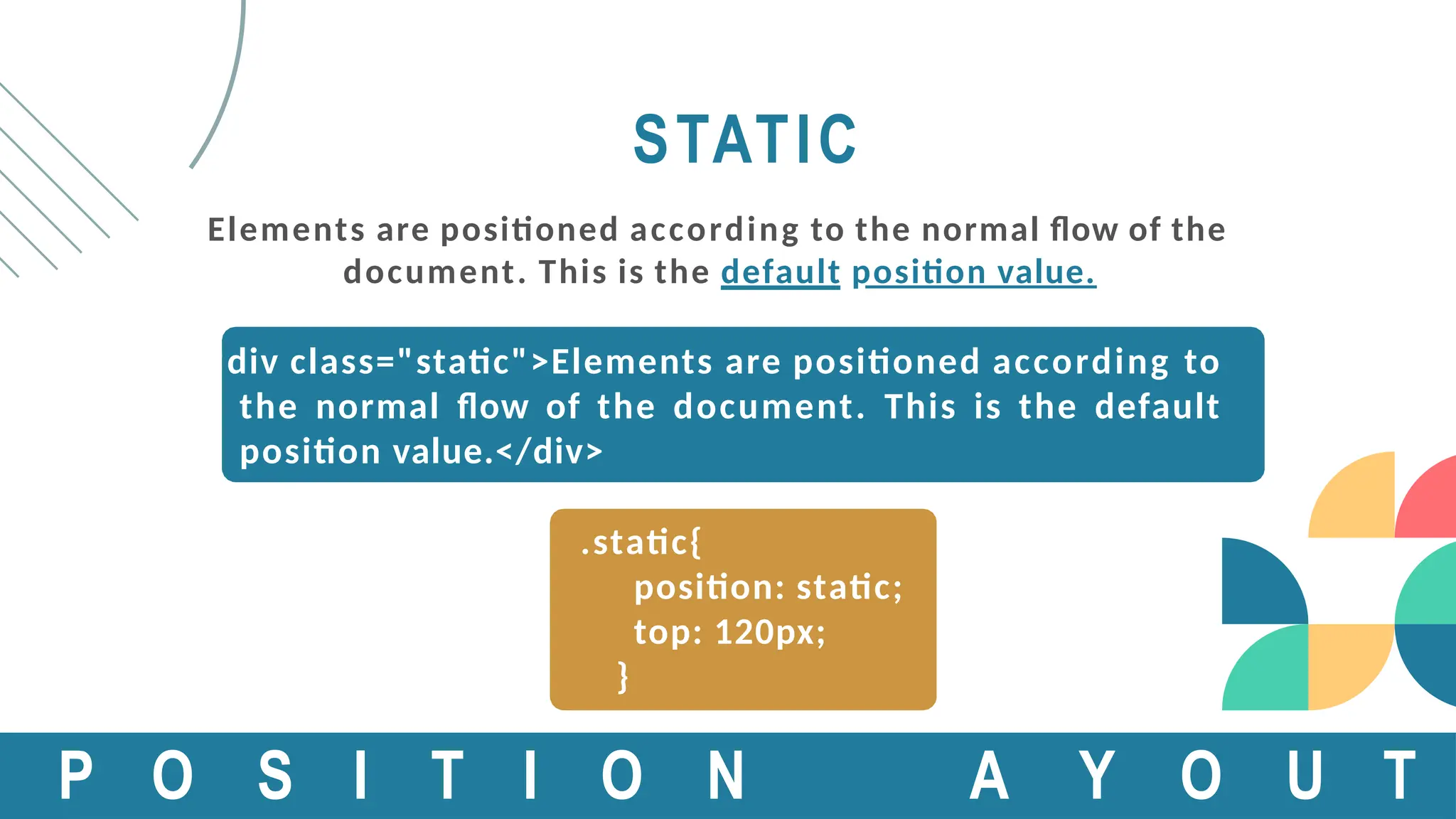 STATIC
Elements are positioned according to the normal flow of the
document. This is the default position value.
<div class="static">Elements are positioned according to
the normal flow of the document. This is the default
position value.</div>
.static{
position: static;
top: 120px;
}
P O S I T I O N A Y O U T
 