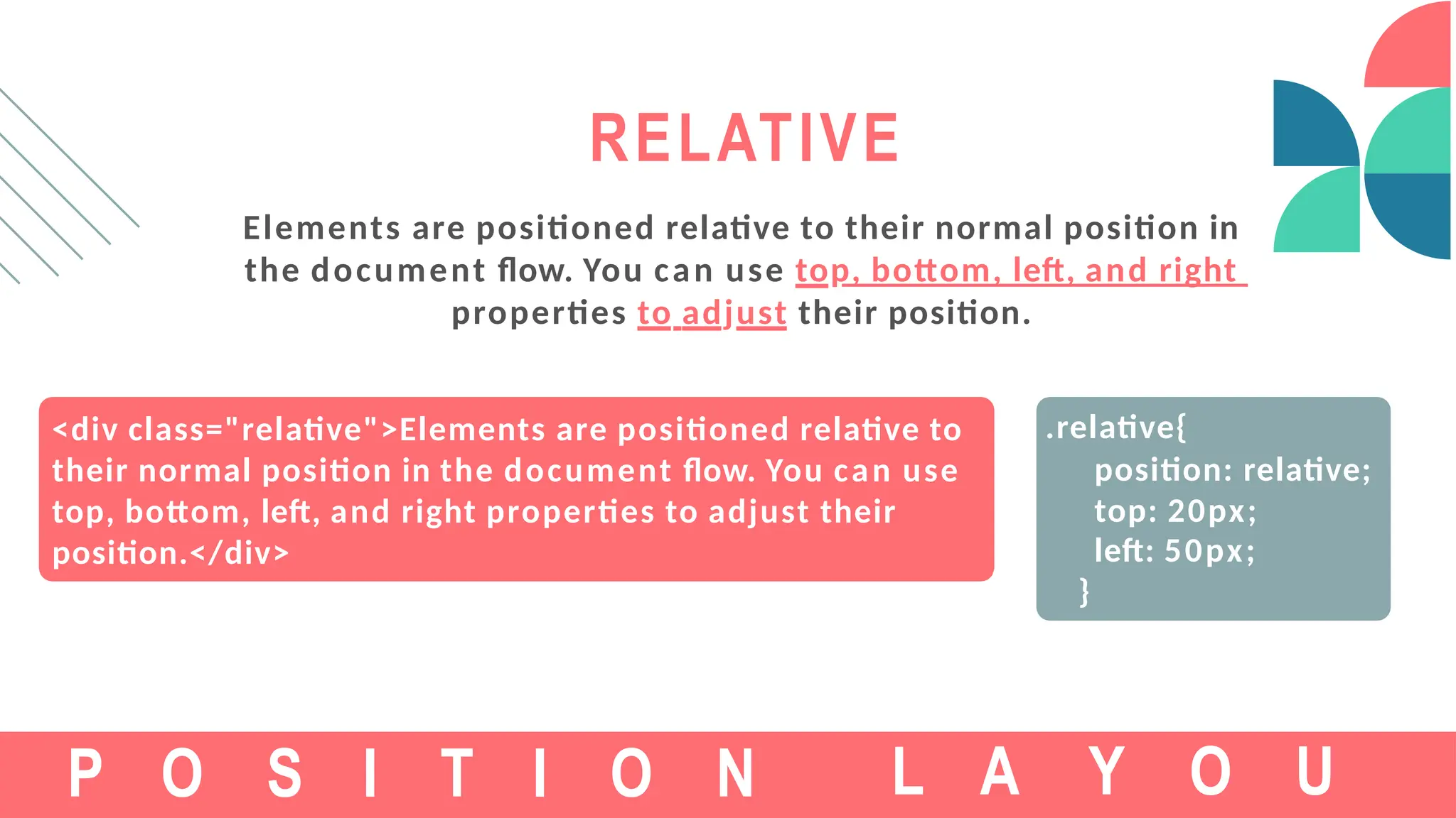 <div class="relative">Elements are positioned relative to
their normal position in the document flow. You can use
top, bottom, left, and right properties to adjust their
position.</div>
RELATIVE
Elements are positioned relative to their normal position in
the document flow. You can use top, bottom, left, and right
properties to adjust their position.
P O S I T I O N
.relative{
position: relative;
top: 20px;
left: 50px;
}
L A Y O U
 