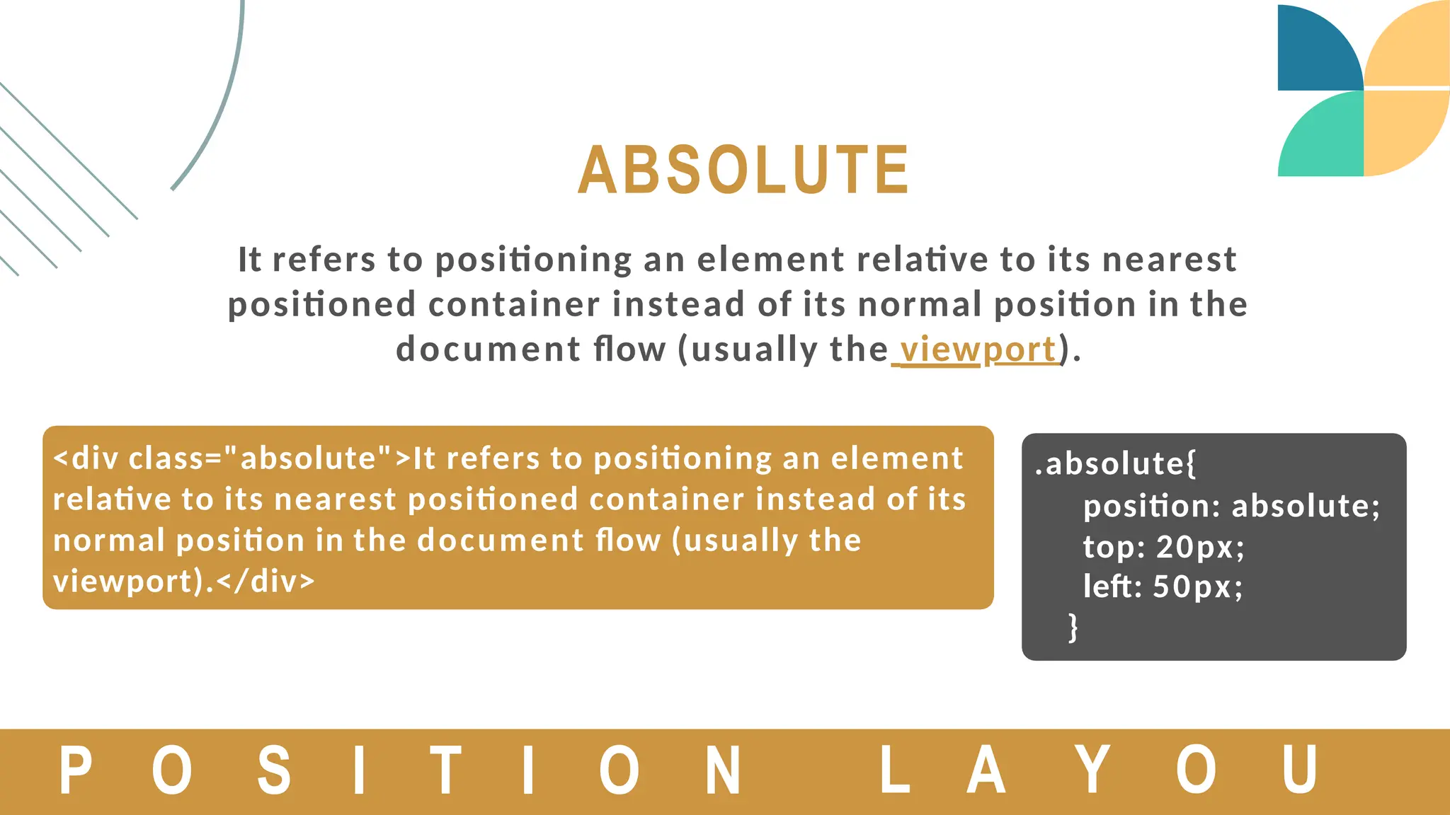 <div class="absolute">It refers to positioning an element
relative to its nearest positioned container instead of its
normal position in the document flow (usually the
viewport).</div>
ABSOLUTE
It refers to positioning an element relative to its nearest
positioned container instead of its normal position in the
document flow (usually the viewport).
P O S I T I O N
.absolute{
position: absolute;
top: 20px;
left: 50px;
}
L A Y O U
 