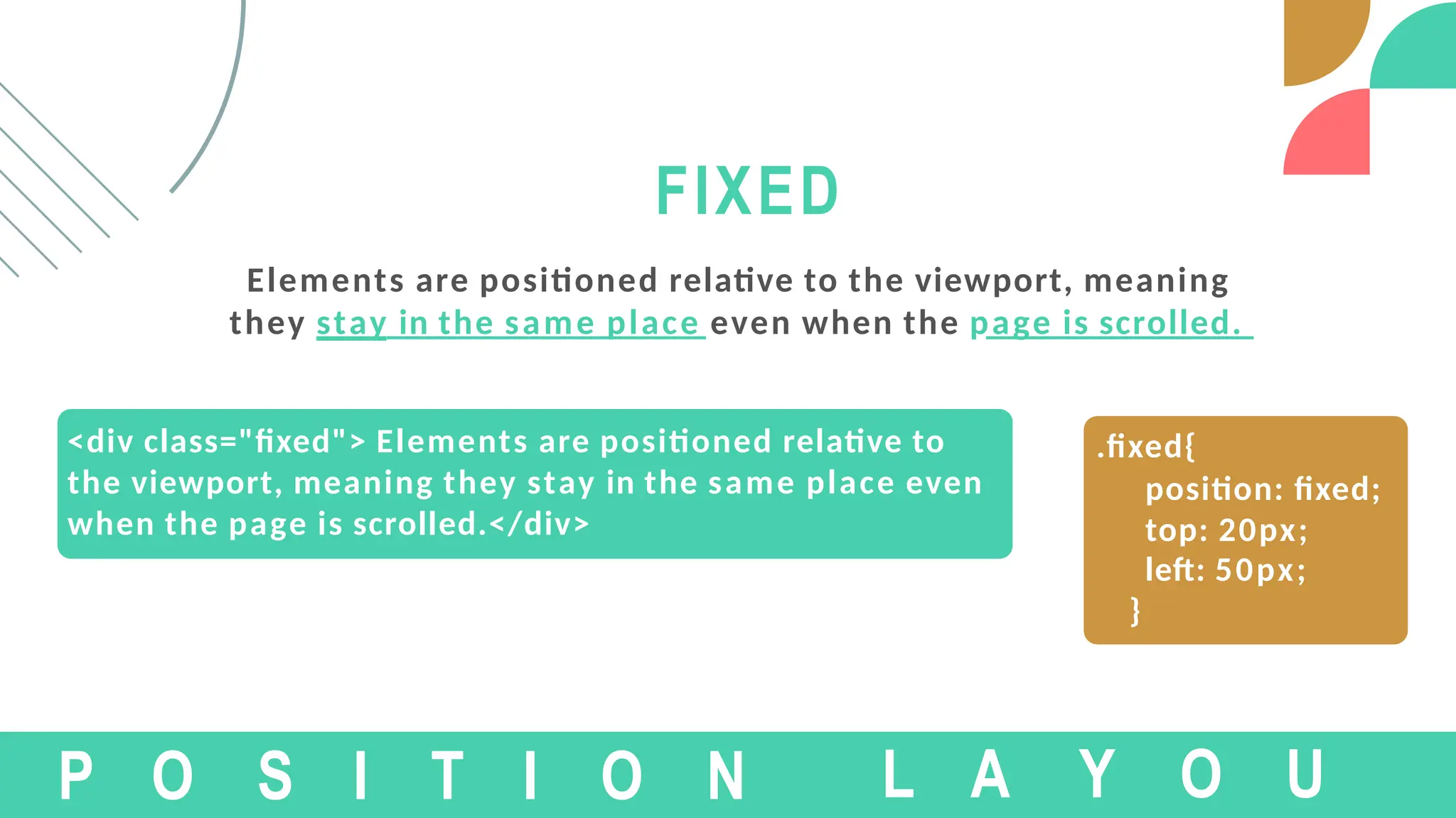 <div class="fixed"> Elements are positioned relative to
the viewport, meaning they stay in the same place even
when the page is scrolled.</div>
FIXED
Elements are positioned relative to the viewport, meaning
they stay in the same place even when the page is scrolled.
P O S I T I O N
.fixed{
position: fixed;
top: 20px;
left: 50px;
}
L A Y O U
 