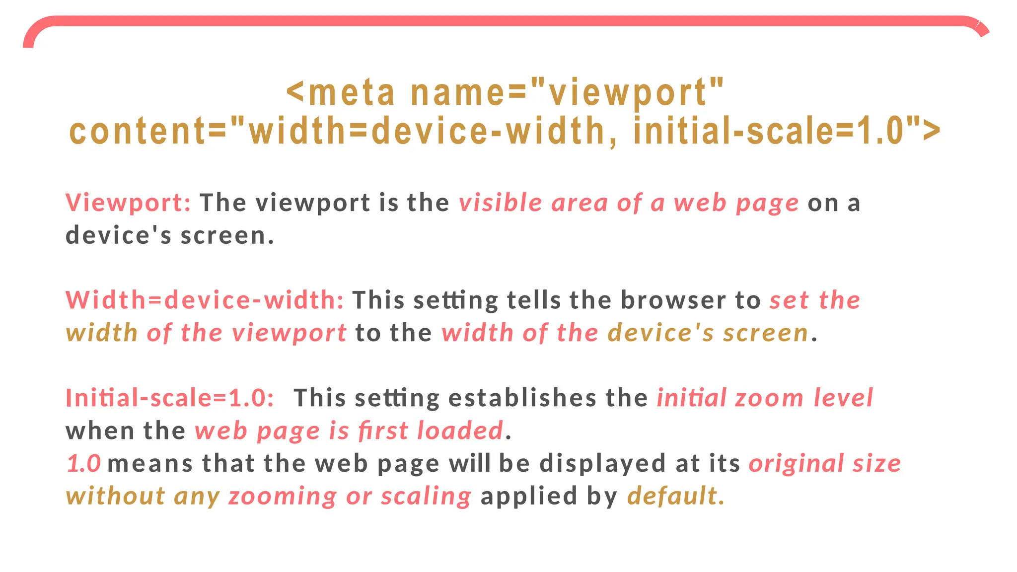 Viewport: The viewport is the visible area of a web page on a
device's screen.
Width=device-width: This setting tells the browser to set the
width of the viewport to the width of the device's screen.
Initial-scale=1.0: This setting establishes the initial zoom level
when the web page is first loaded.
1.0 means that the web page will be displayed at its original size
without any zooming or scaling applied by default.
<meta name="viewport"
content="width=device-width, initial-scale=1.0">
 
