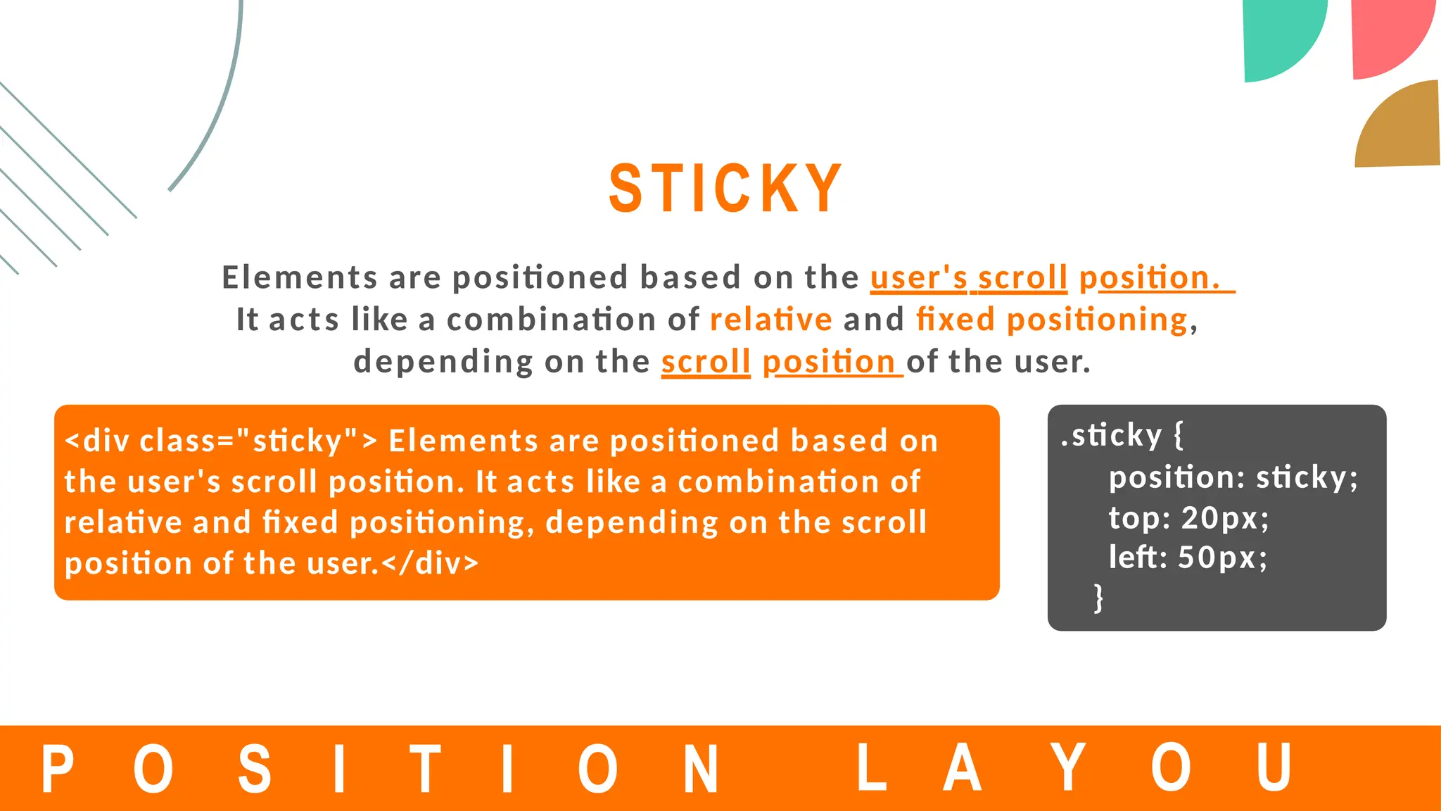 <div class="sticky"> Elements are positioned based on
the user's scroll position. It acts like a combination of
relative and fixed positioning, depending on the scroll
position of the user.</div>
STICKY
Elements are positioned based on the user's scroll position.
It acts like a combination of relative and fixed positioning,
depending on the scroll position of the user.
P O S I T I O N
.sticky {
position: sticky;
top: 20px;
left: 50px;
}
L A Y O U
 