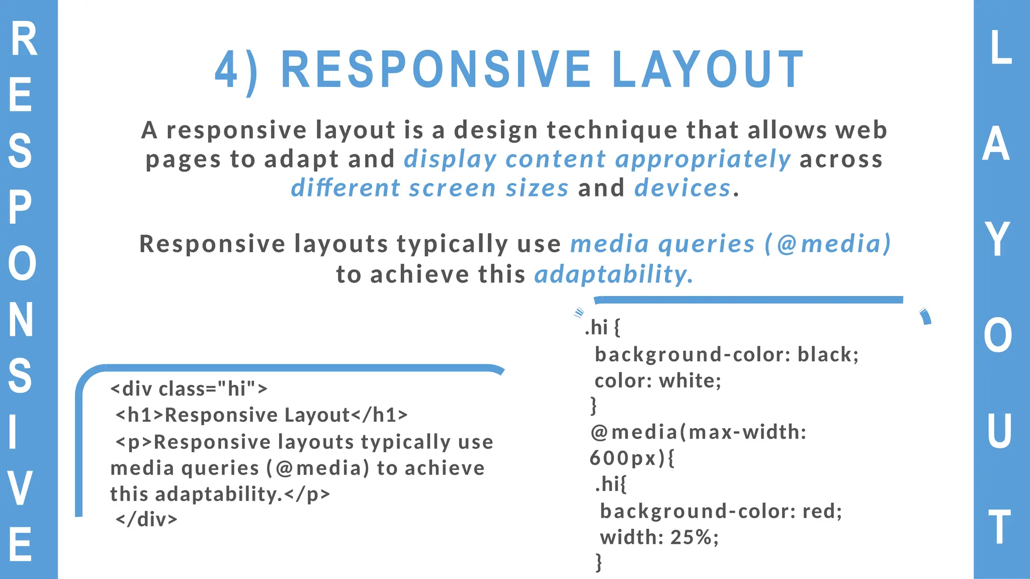 4) RESPONSIVE LAYOUT
A responsive layout is a design technique that allows web
pages to adapt and display content appropriately across
different screen sizes and devices.
Responsive layouts typically use media queries (@media)
to achieve this adaptability.
L
A
Y
O
U
T
R
E
S
P
O
N
S
I
V
E
<div class="hi">
<h1>Responsive Layout</h1>
<p>Responsive layouts typically use
media queries (@media) to achieve
this adaptability.</p>
</div>
.hi {
background-color: black;
color: white;
}
@media(max-width:
600px){
.hi{
background-color: red;
width: 25%;
}
 