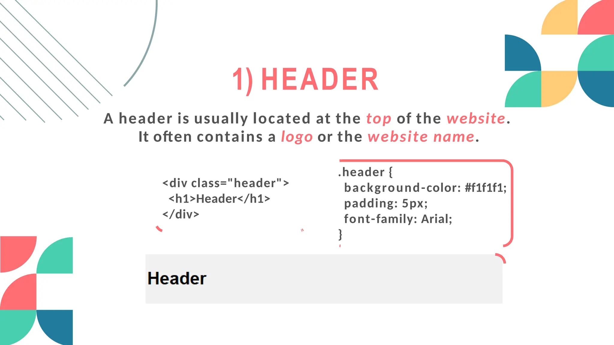 1) HEADER
A header is usually located at the top of the website.
It often contains a logo or the website name.
<div class="header">
<h1>Header</h1>
</div>
.header {
background-color: #f1f1f1;
padding: 5px;
font-family: Arial;
}
 