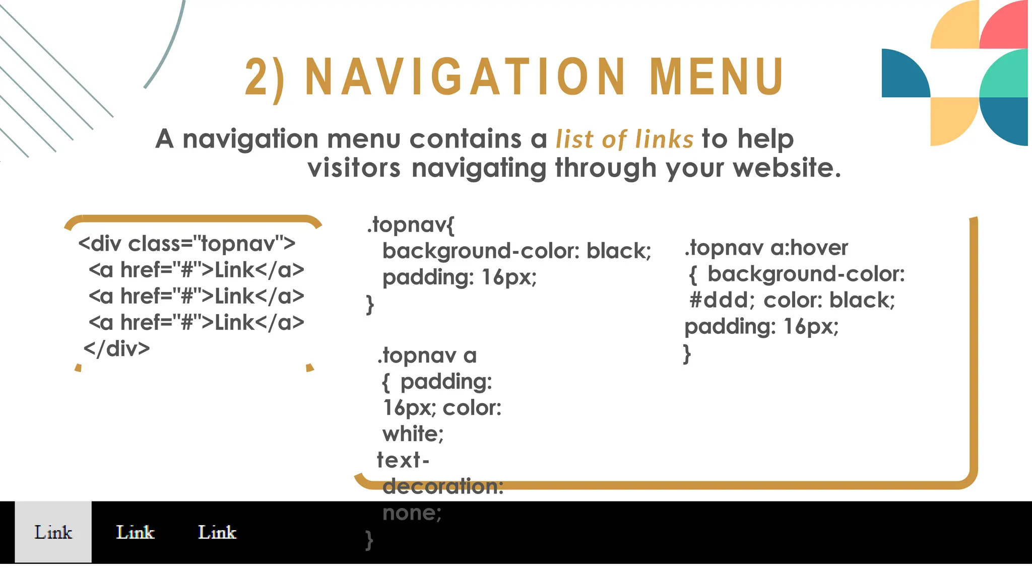 2) NAVIGATION MENU
A navigation menu contains a list of links to help
visitors navigating through your website.
<div class="topnav">
<a href="#">Link</a>
<a href="#">Link</a>
<a href="#">Link</a>
</div>
.topnav{
background-color: black;
padding: 16px;
}
.topnav a
{ padding:
16px; color:
white;
text-
decoration:
none;
}
.topnav a:hover
{ background-color:
#ddd; color: black;
padding: 16px;
}
 