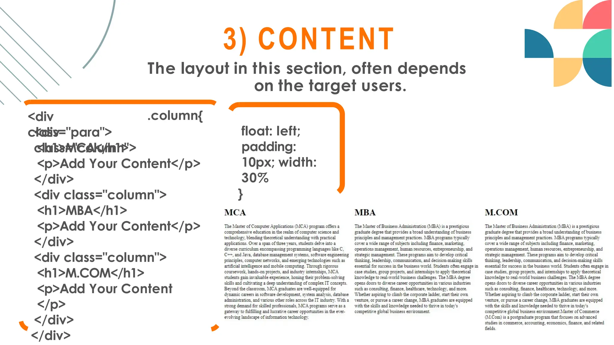3) CONTENT
The layout in this section, often depends
on the target users.
.column{
<div
class="para">
<div
class="column">
<h1>MCA</h1>
<p>Add Your Content</p>
</div>
<div class="column">
<h1>MBA</h1>
<p>Add Your Content</p>
</div>
<div class="column">
<h1>M.COM</h1>
<p>Add Your Content
</p>
</div>
</div>
float: left;
padding:
10px; width:
30%
}
 