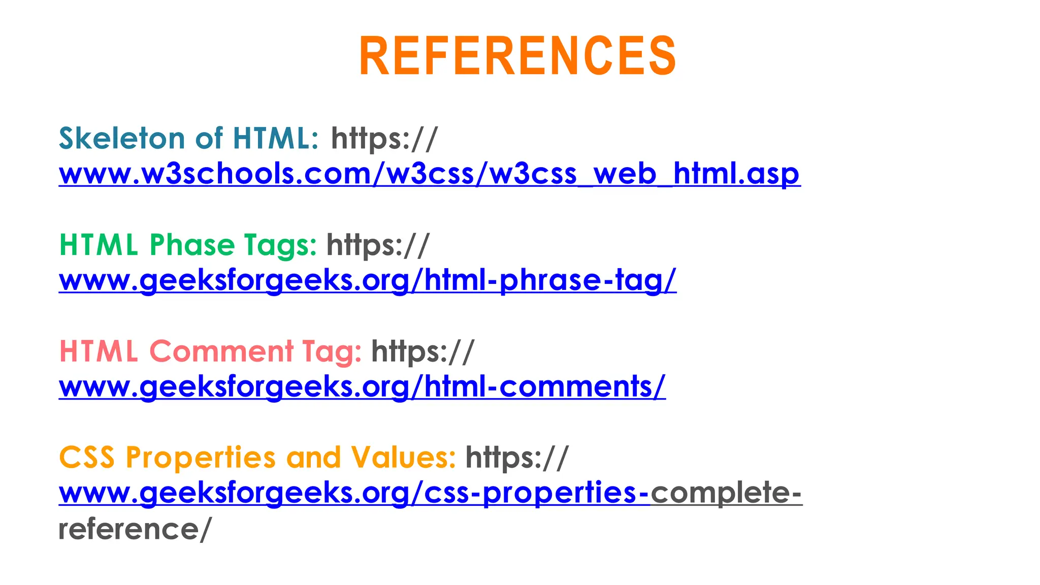 REFERENCES
Skeleton of HTML: https://
www.w3schools.com/w3css/w3css_web_html.asp
HTML Phase Tags: https://
www.geeksforgeeks.org/html-phrase-tag/
HTML Comment Tag: https://
www.geeksforgeeks.org/html-comments/
CSS Properties and Values: https://
www.geeksforgeeks.org/css-properties-complete-
reference/
 