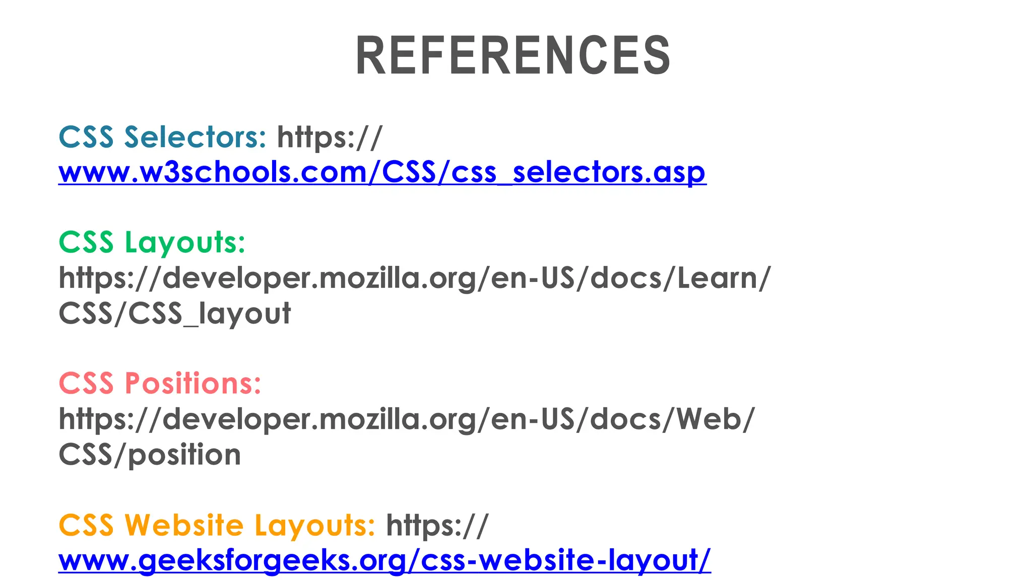 REFERENCES
CSS Selectors: https://
www.w3schools.com/CSS/css_selectors.asp
CSS Layouts:
https://developer.mozilla.org/en-US/docs/Learn/
CSS/CSS_layout
CSS Positions:
https://developer.mozilla.org/en-US/docs/Web/
CSS/position
CSS Website Layouts: https://
www.geeksforgeeks.org/css-website-layout/
 