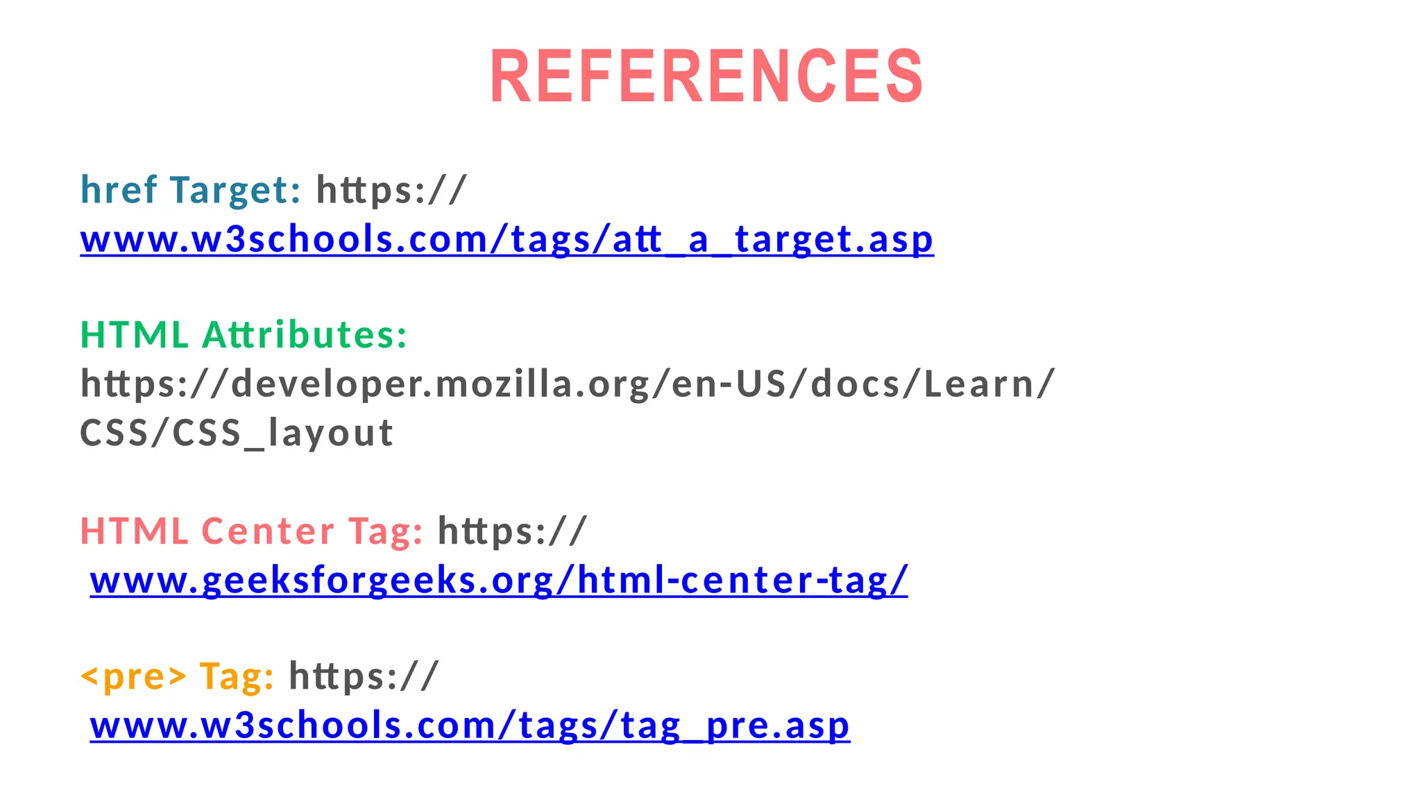 REFERENCES
href Target: https://
www.w3schools.com/tags/att_a_target.asp
HTML Attributes:
https://developer.mozilla.org/en-US/docs/Learn/
CSS/CSS_layout
HTML Center Tag: https://
www.geeksforgeeks.org/html-center-tag/
<pre> Tag: https://
www.w3schools.com/tags/tag_pre.asp
 