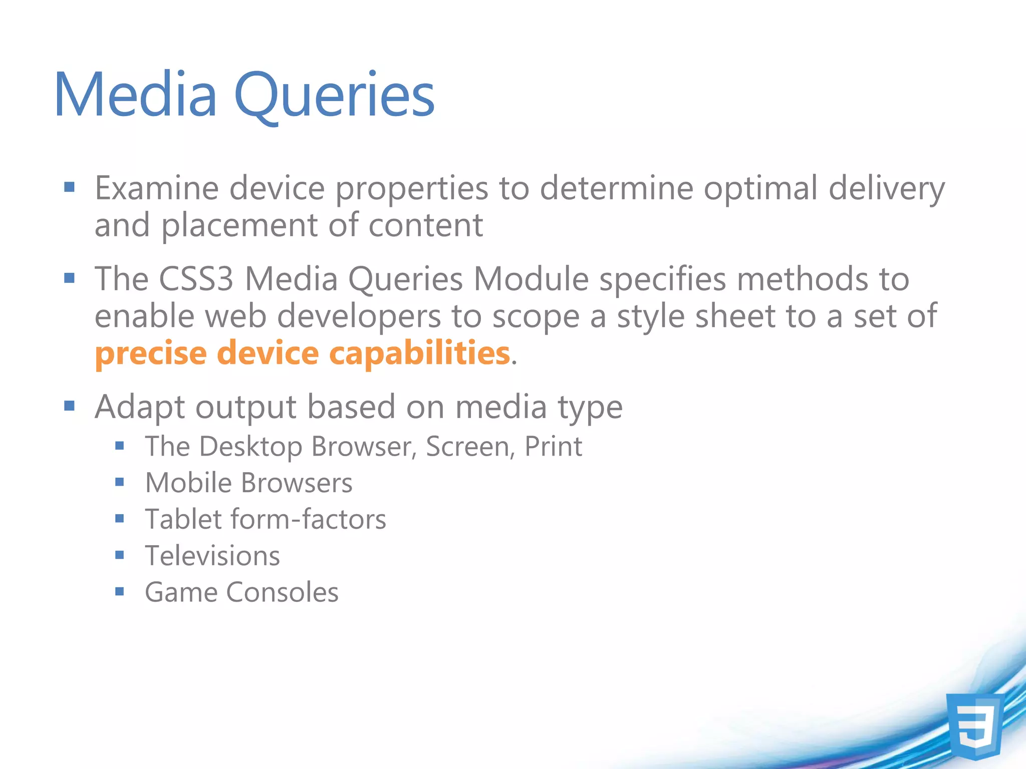 Media Queries
 Examine device properties to determine optimal delivery
  and placement of content
 The CSS3 Media Queries Module specifies methods to
  enable web developers to scope a style sheet to a set of
  precise device capabilities.
 Adapt output based on media type
      The Desktop Browser, Screen, Print
      Mobile Browsers
      Tablet form-factors
      Televisions
      Game Consoles
 
