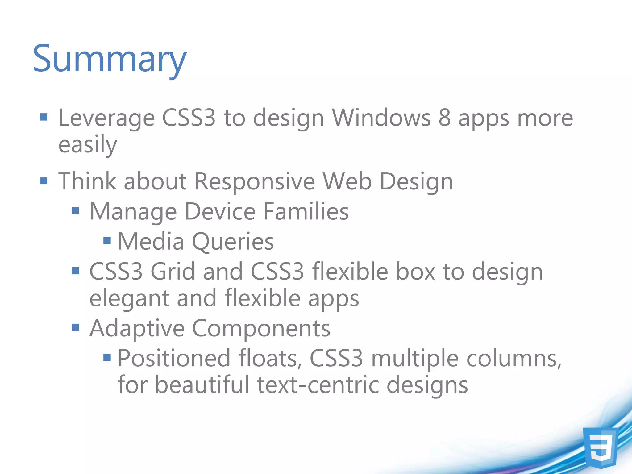 Summary
 Leverage CSS3 to design Windows 8 apps more
  easily
 Think about Responsive Web Design
    Manage Device Families
       Media Queries
    CSS3 Grid and CSS3 flexible box to design
     elegant and flexible apps
    Adaptive Components
       Positioned floats, CSS3 multiple columns,
        for beautiful text-centric designs
 