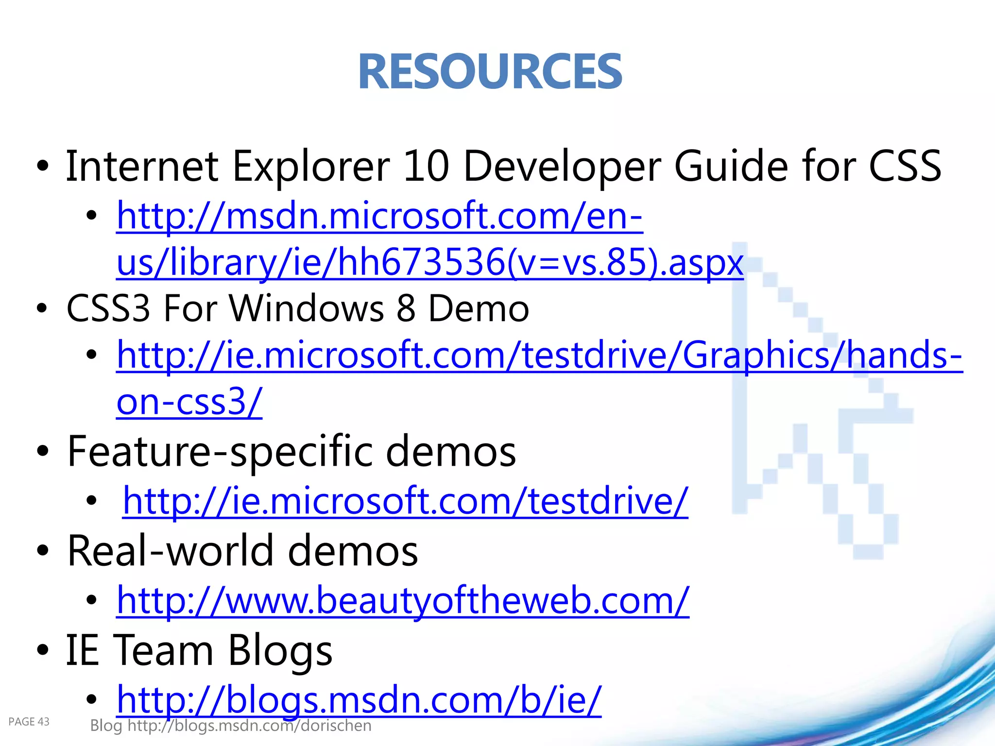 RESOURCES
    • Internet Explorer 10 Developer Guide for CSS
       • http://msdn.microsoft.com/en-
         us/library/ie/hh673536(v=vs.85).aspx
    • CSS3 For Windows 8 Demo
       • http://ie.microsoft.com/testdrive/Graphics/hands-
         on-css3/
    • Feature-specific demos
          • http://ie.microsoft.com/testdrive/
    • Real-world demos
          • http://www.beautyoftheweb.com/
    • IE Team Blogs
PAGE 43
          • http://blogs.msdn.com/b/ie/
          Blog http://blogs.msdn.com/dorischen
 