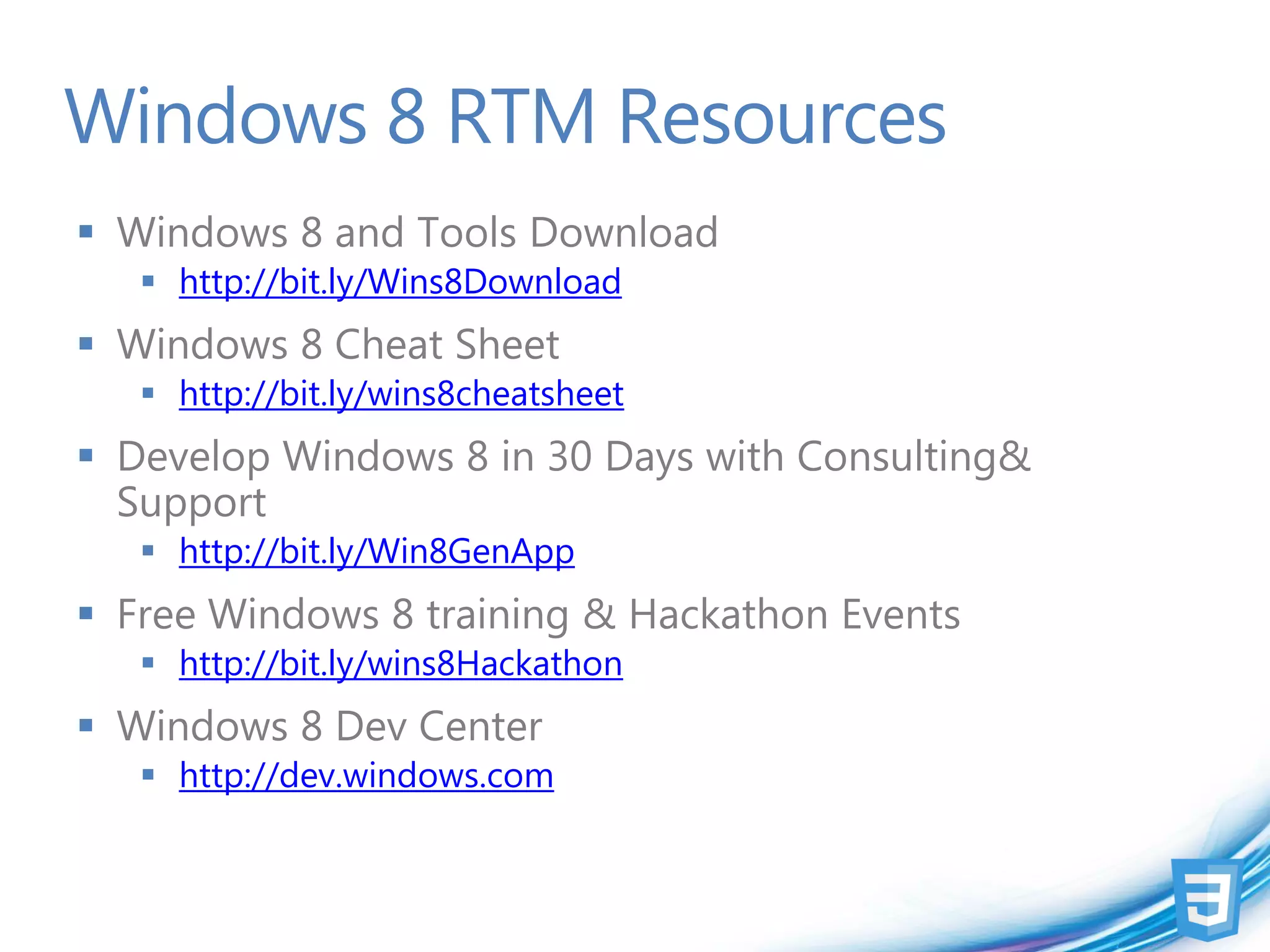 Windows 8 RTM Resources
 Windows 8 and Tools Download
    http://bit.ly/Wins8Download
 Windows 8 Cheat Sheet
    http://bit.ly/wins8cheatsheet
 Develop Windows 8 in 30 Days with Consulting&
  Support
    http://bit.ly/Win8GenApp
 Free Windows 8 training & Hackathon Events
    http://bit.ly/wins8Hackathon
 Windows 8 Dev Center
    http://dev.windows.com
 