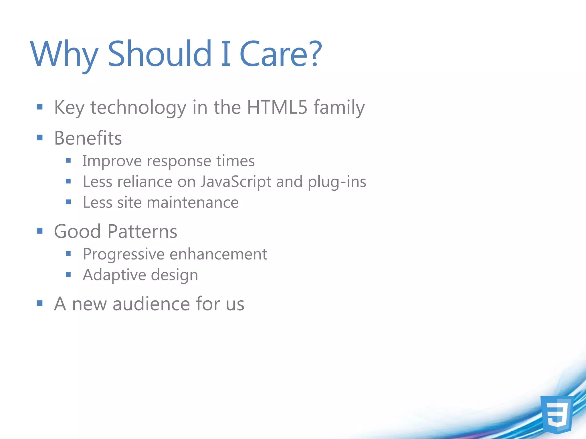 Why Should I Care?
 Key technology in the HTML5 family
 Benefits
    Improve response times
    Less reliance on JavaScript and plug-ins
    Less site maintenance
 Good Patterns
    Progressive enhancement
    Adaptive design
 A new audience for us
 
