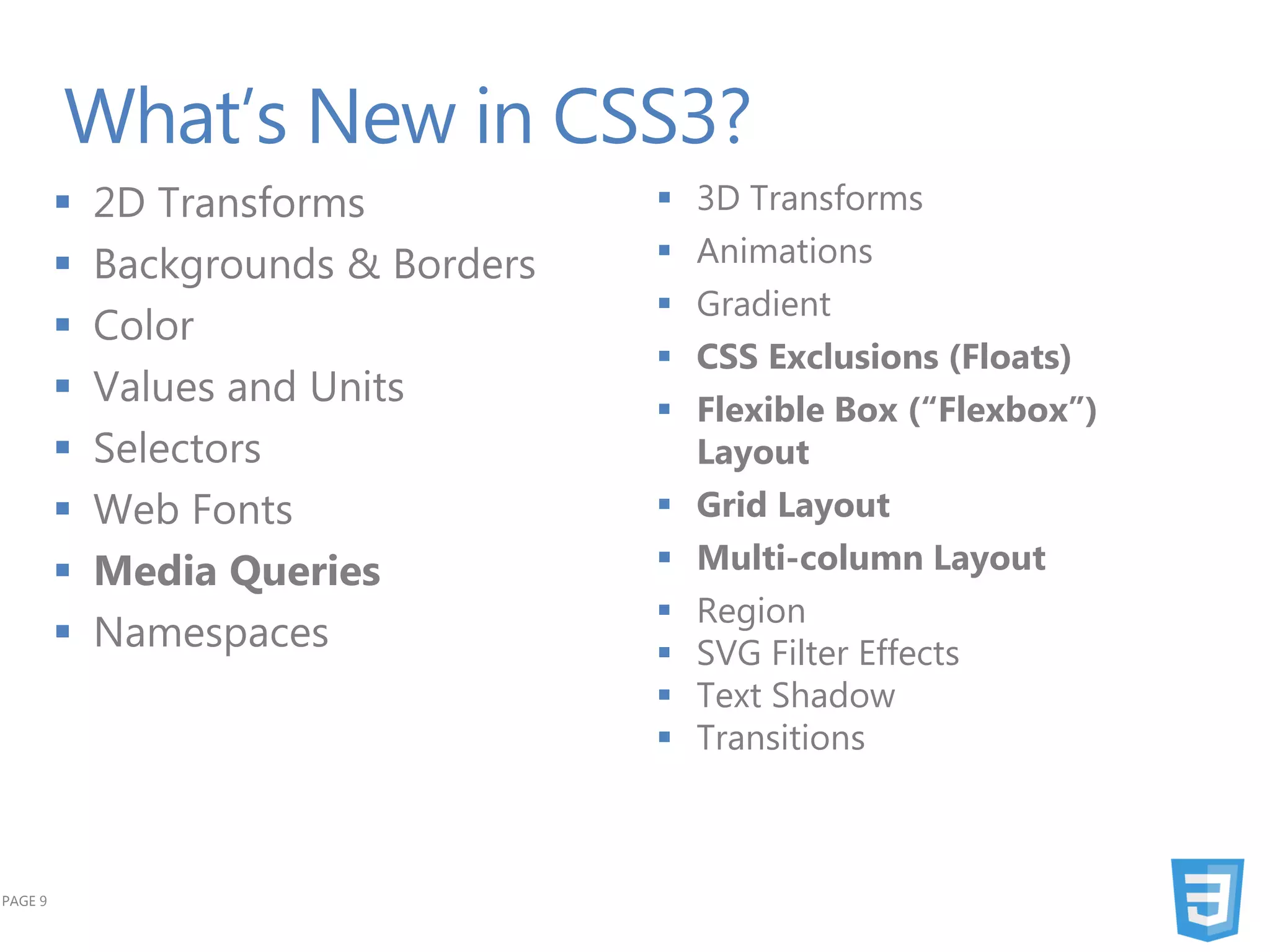 What’s New in CSS3?
            2D Transforms              3D Transforms
            Backgrounds & Borders      Animations
                                        Gradient
            Color
                                        CSS Exclusions (Floats)
            Values and Units           Flexible Box (“Flexbox”)
            Selectors                   Layout
            Web Fonts                  Grid Layout
            Media Queries              Multi-column Layout
                                        Region
            Namespaces                 SVG Filter Effects
                                        Text Shadow
                                        Transitions



PAGE 9
 