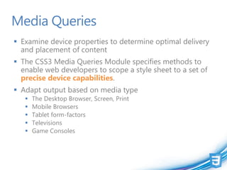 Media Queries
 Examine device properties to determine optimal delivery
  and placement of content
 The CSS3 Media Queries Module specifies methods to
  enable web developers to scope a style sheet to a set of
  precise device capabilities.
 Adapt output based on media type
      The Desktop Browser, Screen, Print
      Mobile Browsers
      Tablet form-factors
      Televisions
      Game Consoles
 