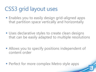 CSS3 grid layout uses
 Enables you to easily design grid-aligned apps
  that partition space vertically and horizontally


 Uses declarative styles to create clean designs
  that can be easily adapted to multiple resolutions


 Allows you to specify positions independent of
  content order


 Perfect for more complex Metro style apps
 