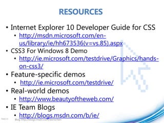 RESOURCES
    • Internet Explorer 10 Developer Guide for CSS
       • http://msdn.microsoft.com/en-
         us/library/ie/hh673536(v=vs.85).aspx
    • CSS3 For Windows 8 Demo
       • http://ie.microsoft.com/testdrive/Graphics/hands-
         on-css3/
    • Feature-specific demos
          • http://ie.microsoft.com/testdrive/
    • Real-world demos
          • http://www.beautyoftheweb.com/
    • IE Team Blogs
PAGE 43
          • http://blogs.msdn.com/b/ie/
          Blog http://blogs.msdn.com/dorischen
 