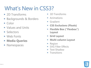 What’s New in CSS3?
            2D Transforms              3D Transforms
            Backgrounds & Borders      Animations
                                        Gradient
            Color
                                        CSS Exclusions (Floats)
            Values and Units           Flexible Box (“Flexbox”)
            Selectors                   Layout
            Web Fonts                  Grid Layout
            Media Queries              Multi-column Layout
                                        Region
            Namespaces                 SVG Filter Effects
                                        Text Shadow
                                        Transitions



PAGE 9
 