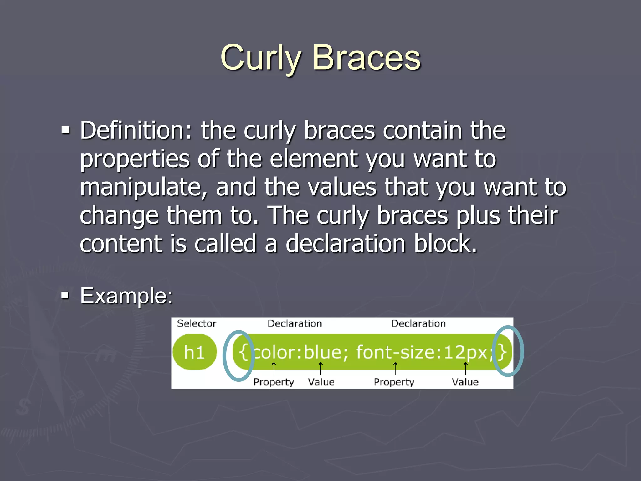 Curly Braces
 Definition: the curly braces contain the
properties of the element you want to
manipulate, and the values that you want to
change them to. The curly braces plus their
content is called a declaration block.
 Example:
 