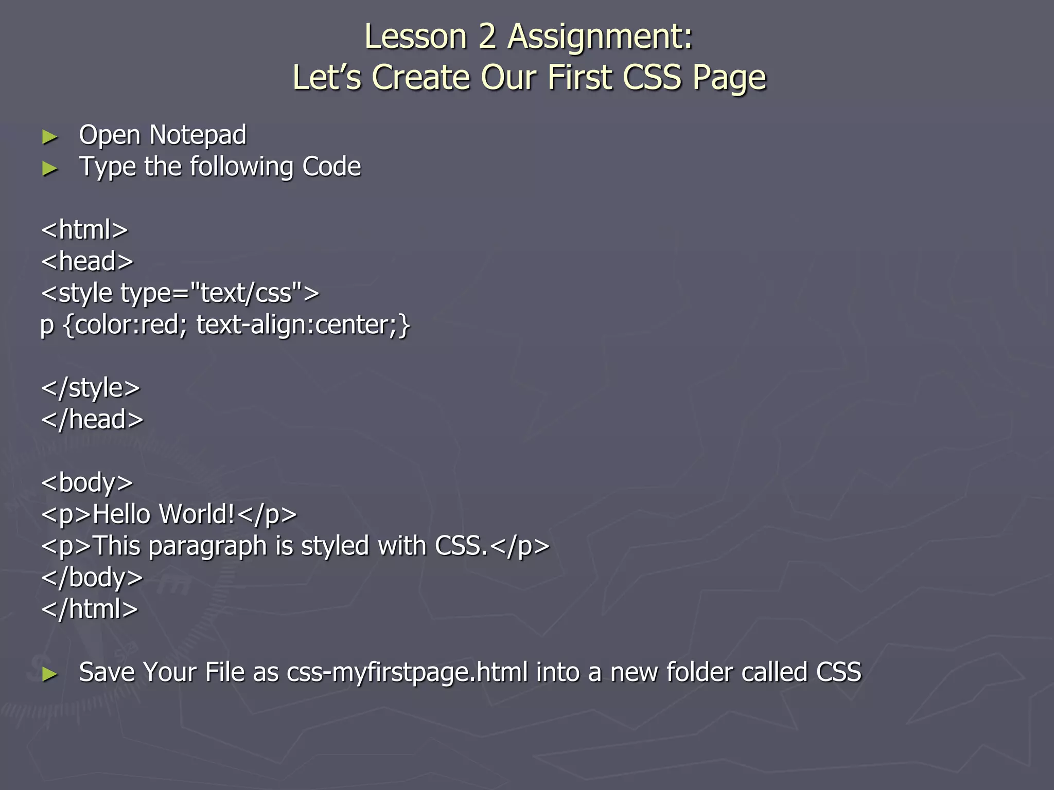Lesson 2 Assignment:
Let’s Create Our First CSS Page
► Open Notepad
► Type the following Code
<html>
<head>
<style type="text/css">
p {color:red; text-align:center;}
</style>
</head>
<body>
<p>Hello World!</p>
<p>This paragraph is styled with CSS.</p>
</body>
</html>
► Save Your File as css-myfirstpage.html into a new folder called CSS
 