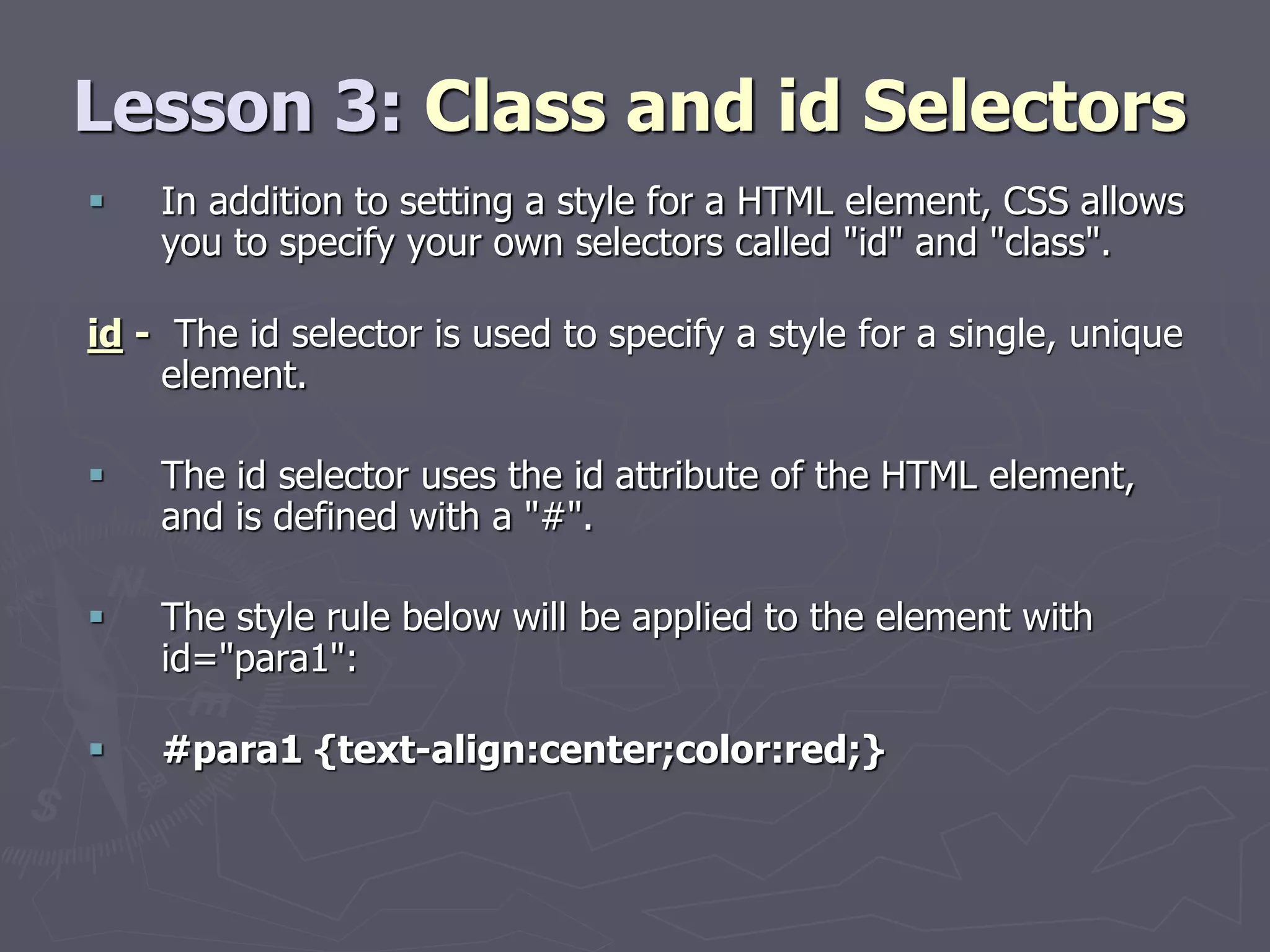 Lesson 3: Class and id Selectors
 In addition to setting a style for a HTML element, CSS allows
you to specify your own selectors called "id" and "class".
id - The id selector is used to specify a style for a single, unique
element.
 The id selector uses the id attribute of the HTML element,
and is defined with a "#".
 The style rule below will be applied to the element with
id="para1":
 #para1 {text-align:center;color:red;}
 