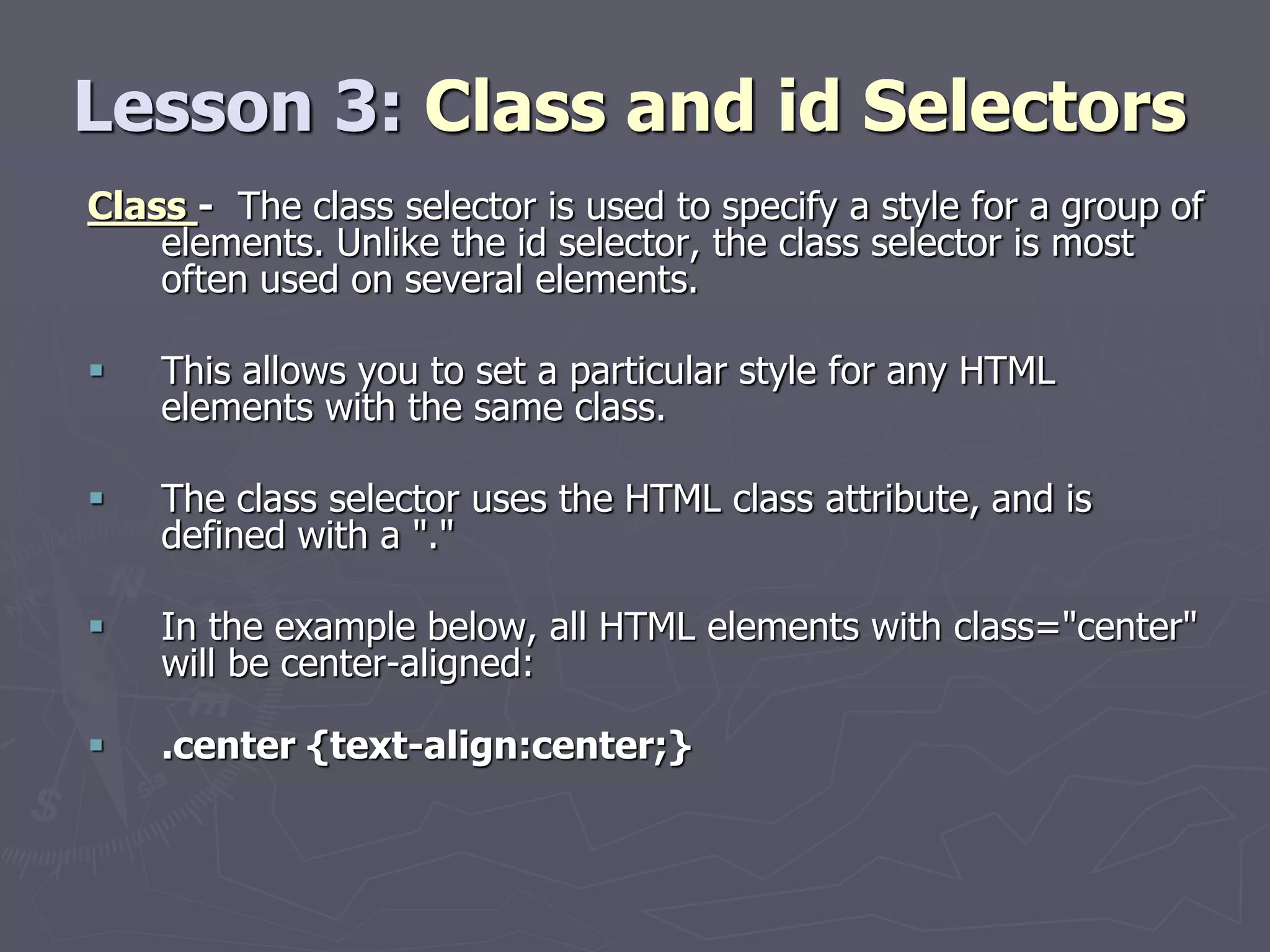 Lesson 3: Class and id Selectors
Class - The class selector is used to specify a style for a group of
elements. Unlike the id selector, the class selector is most
often used on several elements.
 This allows you to set a particular style for any HTML
elements with the same class.
 The class selector uses the HTML class attribute, and is
defined with a "."
 In the example below, all HTML elements with class="center"
will be center-aligned:
 .center {text-align:center;}
 