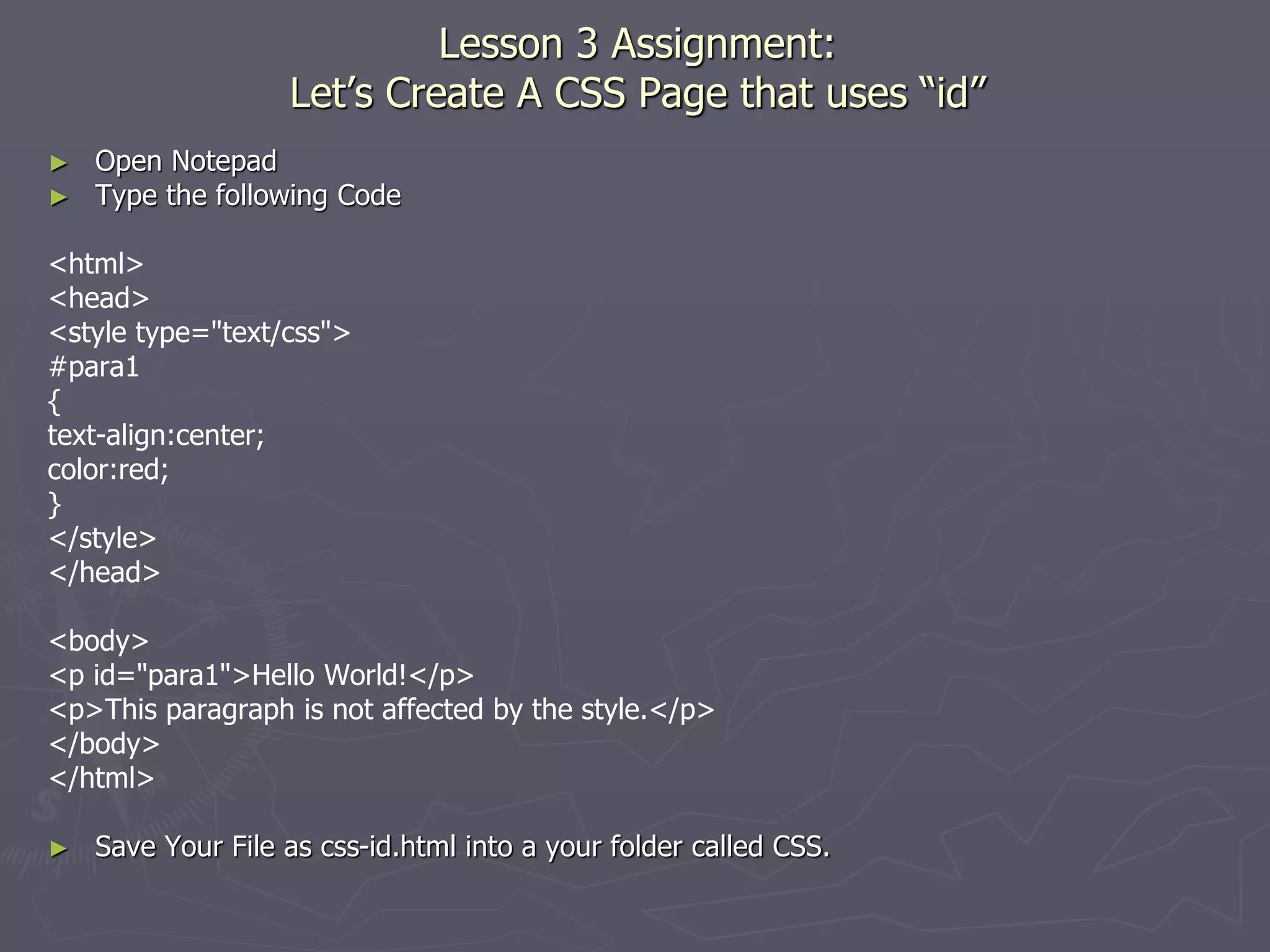 Lesson 3 Assignment:
Let’s Create A CSS Page that uses “id”
► Open Notepad
► Type the following Code
<html>
<head>
<style type="text/css">
#para1
{
text-align:center;
color:red;
}
</style>
</head>
<body>
<p id="para1">Hello World!</p>
<p>This paragraph is not affected by the style.</p>
</body>
</html>
► Save Your File as css-id.html into a your folder called CSS.
 