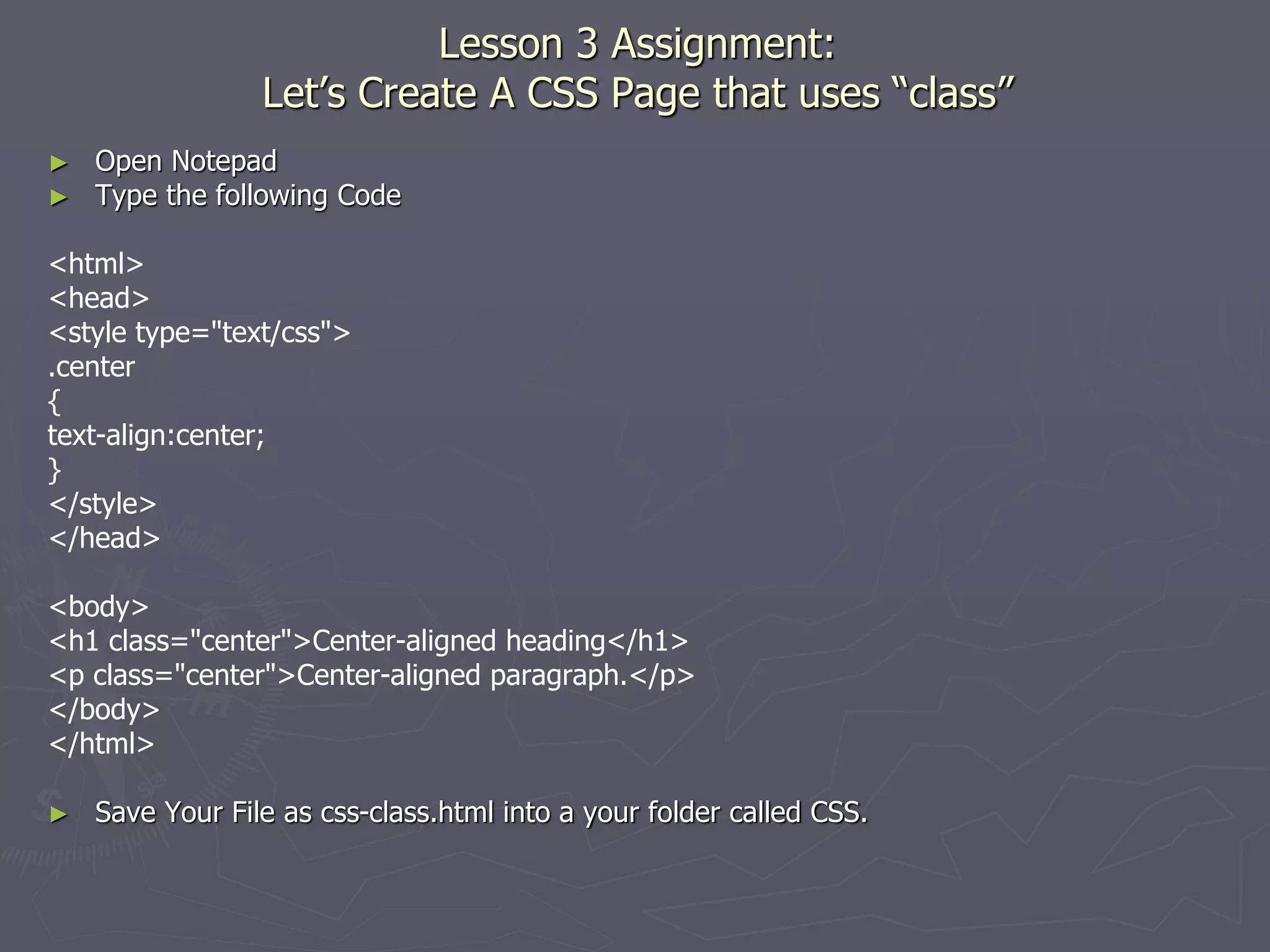 Lesson 3 Assignment:
Let’s Create A CSS Page that uses “class”
► Open Notepad
► Type the following Code
<html>
<head>
<style type="text/css">
.center
{
text-align:center;
}
</style>
</head>
<body>
<h1 class="center">Center-aligned heading</h1>
<p class="center">Center-aligned paragraph.</p>
</body>
</html>
► Save Your File as css-class.html into a your folder called CSS.
 