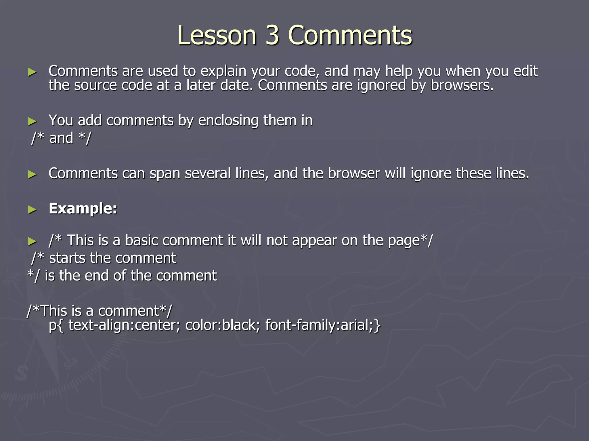 Lesson 3 Comments
► Comments are used to explain your code, and may help you when you edit
the source code at a later date. Comments are ignored by browsers.
► You add comments by enclosing them in
/* and */
► Comments can span several lines, and the browser will ignore these lines.
► Example:
► /* This is a basic comment it will not appear on the page*/
/* starts the comment
*/ is the end of the comment
/*This is a comment*/
p{ text-align:center; color:black; font-family:arial;}
 