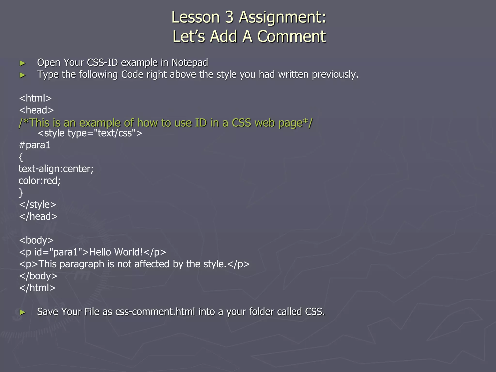 Lesson 3 Assignment:
Let’s Add A Comment
► Open Your CSS-ID example in Notepad
► Type the following Code right above the style you had written previously.
<html>
<head>
/*This is an example of how to use ID in a CSS web page*/
<style type="text/css">
#para1
{
text-align:center;
color:red;
}
</style>
</head>
<body>
<p id="para1">Hello World!</p>
<p>This paragraph is not affected by the style.</p>
</body>
</html>
► Save Your File as css-comment.html into a your folder called CSS.
 