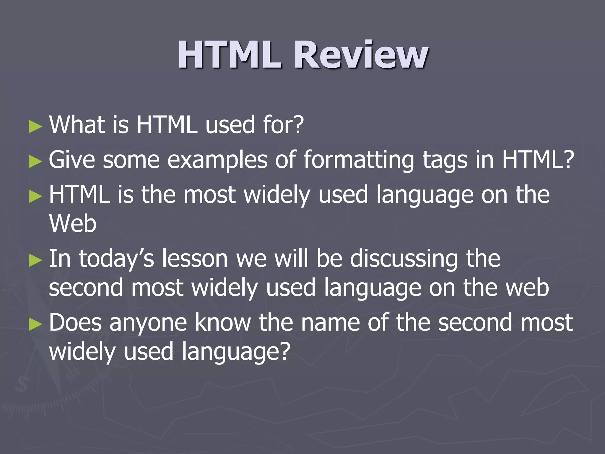 HTML Review
► What is HTML used for?
► Give some examples of formatting tags in HTML?
► HTML is the most widely used language on the
Web
► In today’s lesson we will be discussing the
second most widely used language on the web
► Does anyone know the name of the second most
widely used language?
 