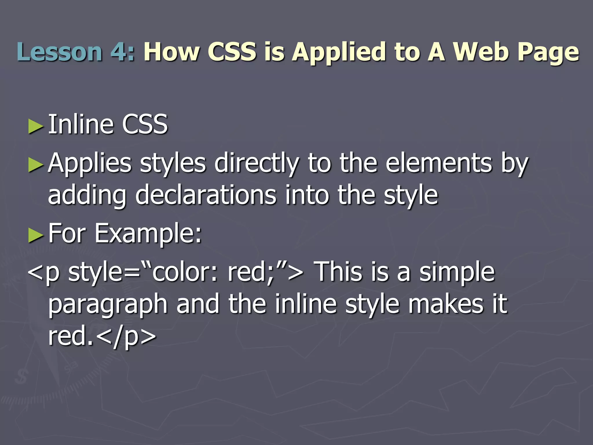 ►Inline CSS
►Applies styles directly to the elements by
adding declarations into the style
►For Example:
<p style=“color: red;”> This is a simple
paragraph and the inline style makes it
red.</p>
Lesson 4: How CSS is Applied to A Web Page
 