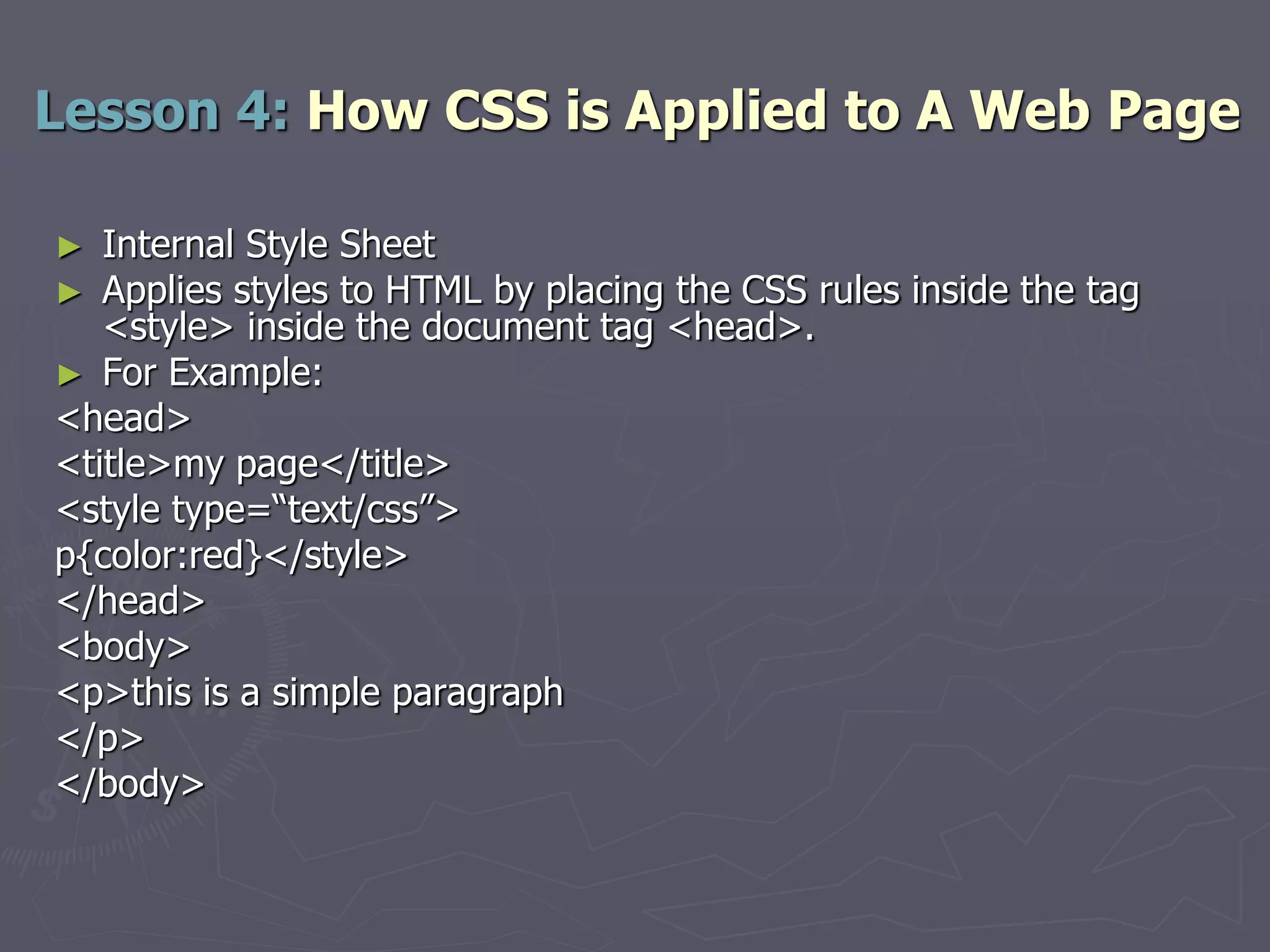 ► Internal Style Sheet
► Applies styles to HTML by placing the CSS rules inside the tag
<style> inside the document tag <head>.
► For Example:
<head>
<title>my page</title>
<style type=“text/css”>
p{color:red}</style>
</head>
<body>
<p>this is a simple paragraph
</p>
</body>
Lesson 4: How CSS is Applied to A Web Page
 
