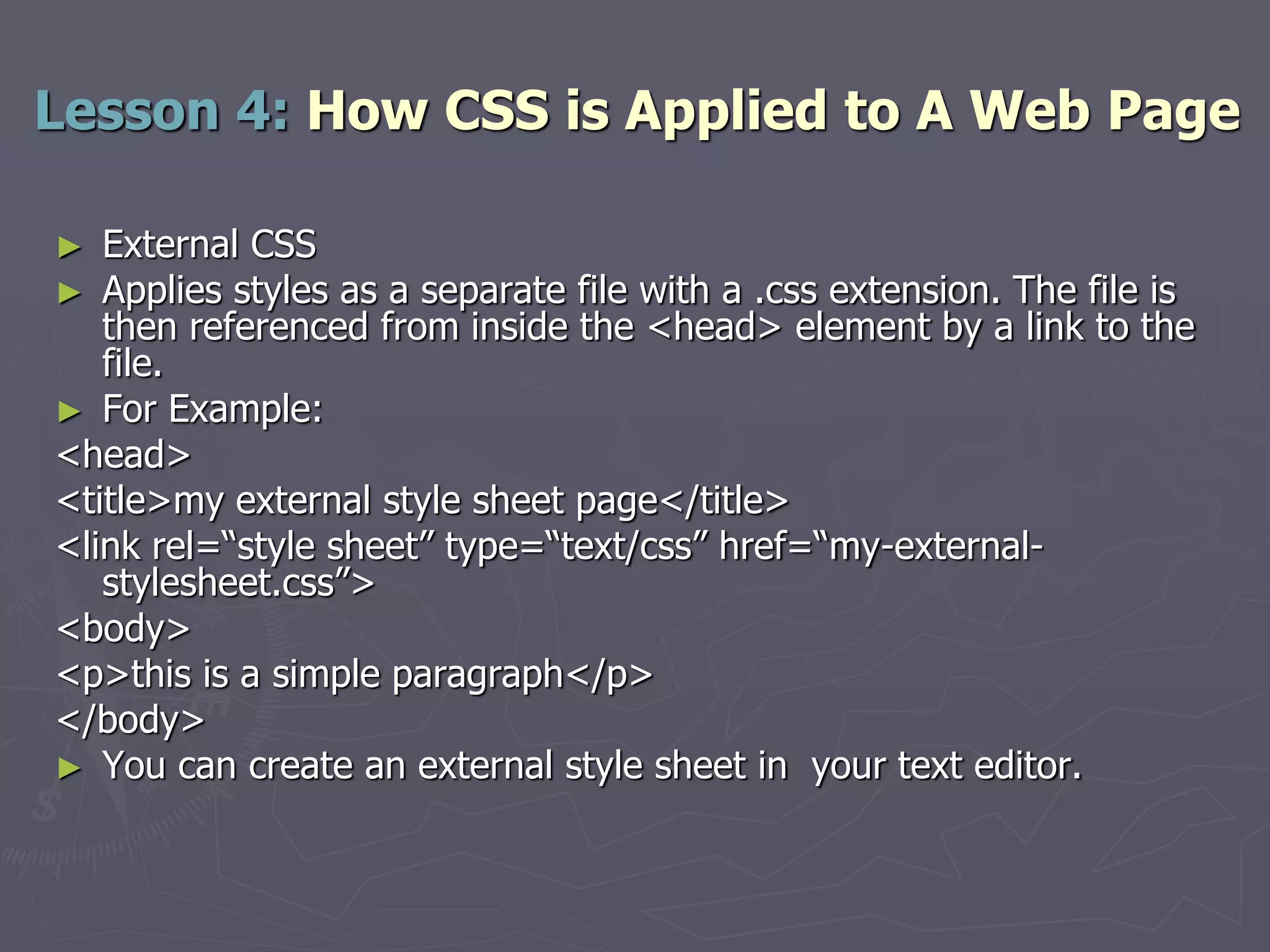 ► External CSS
► Applies styles as a separate file with a .css extension. The file is
then referenced from inside the <head> element by a link to the
file.
► For Example:
<head>
<title>my external style sheet page</title>
<link rel=“style sheet” type=“text/css” href=“my-external-
stylesheet.css”>
<body>
<p>this is a simple paragraph</p>
</body>
► You can create an external style sheet in your text editor.
Lesson 4: How CSS is Applied to A Web Page
 