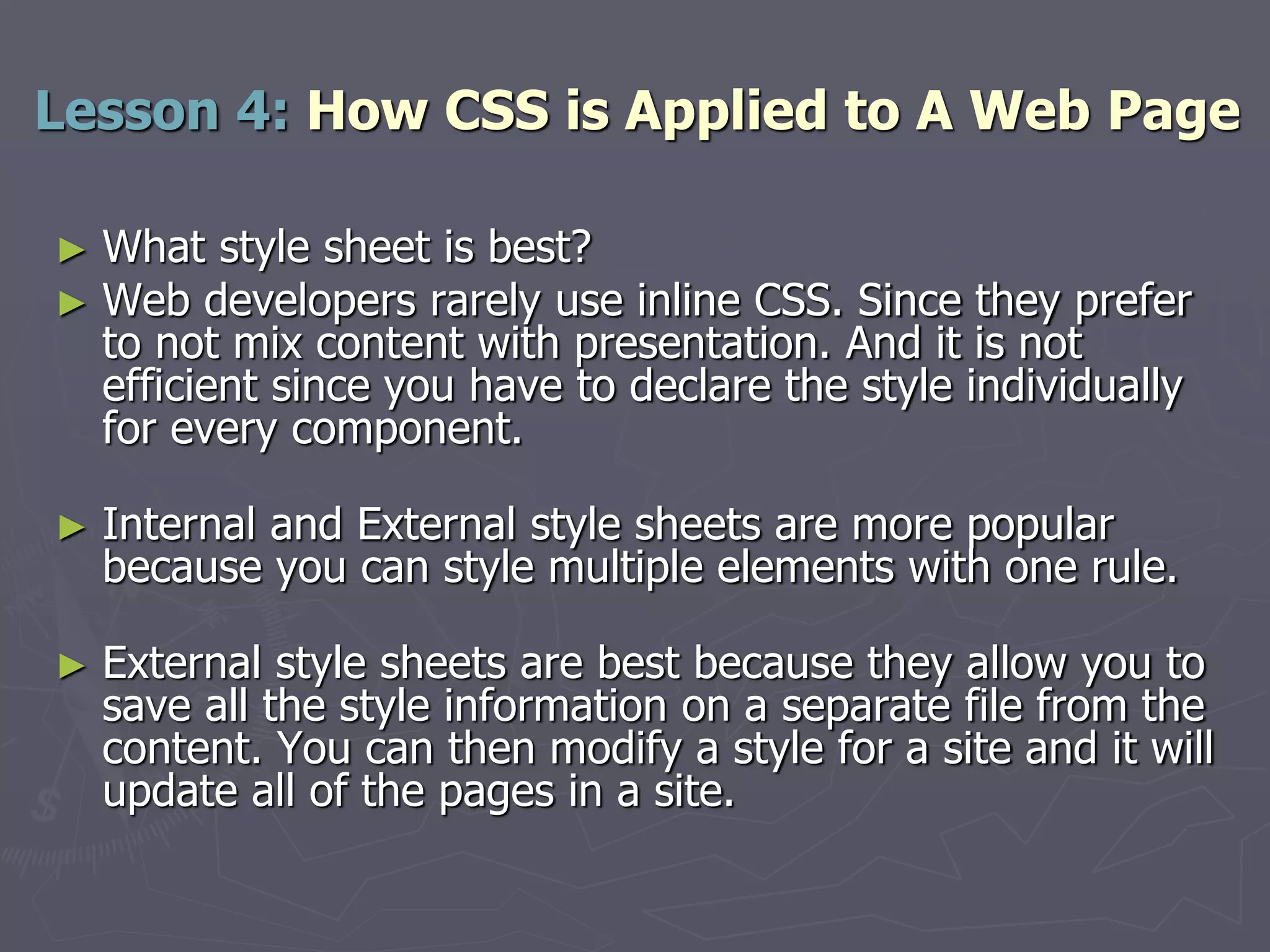 ► What style sheet is best?
► Web developers rarely use inline CSS. Since they prefer
to not mix content with presentation. And it is not
efficient since you have to declare the style individually
for every component.
► Internal and External style sheets are more popular
because you can style multiple elements with one rule.
► External style sheets are best because they allow you to
save all the style information on a separate file from the
content. You can then modify a style for a site and it will
update all of the pages in a site.
Lesson 4: How CSS is Applied to A Web Page
 