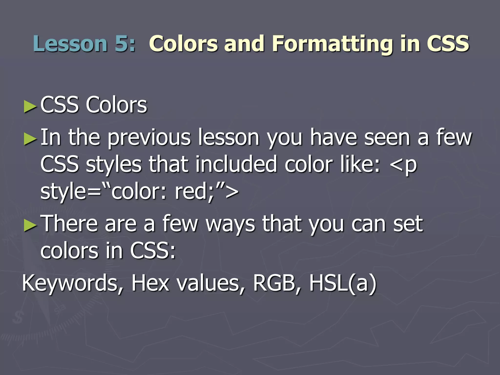 ►CSS Colors
►In the previous lesson you have seen a few
CSS styles that included color like: <p
style=“color: red;”>
►There are a few ways that you can set
colors in CSS:
Keywords, Hex values, RGB, HSL(a)
Lesson 5: Colors and Formatting in CSS
 