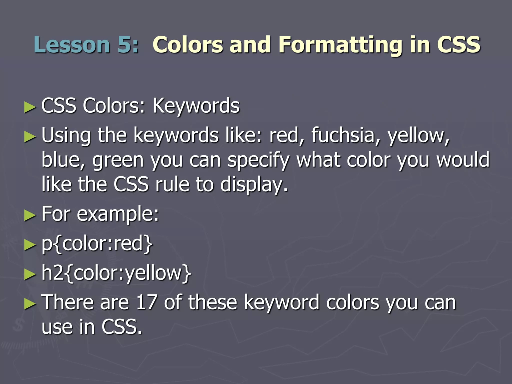 ► CSS Colors: Keywords
► Using the keywords like: red, fuchsia, yellow,
blue, green you can specify what color you would
like the CSS rule to display.
► For example:
► p{color:red}
► h2{color:yellow}
► There are 17 of these keyword colors you can
use in CSS.
Lesson 5: Colors and Formatting in CSS
 