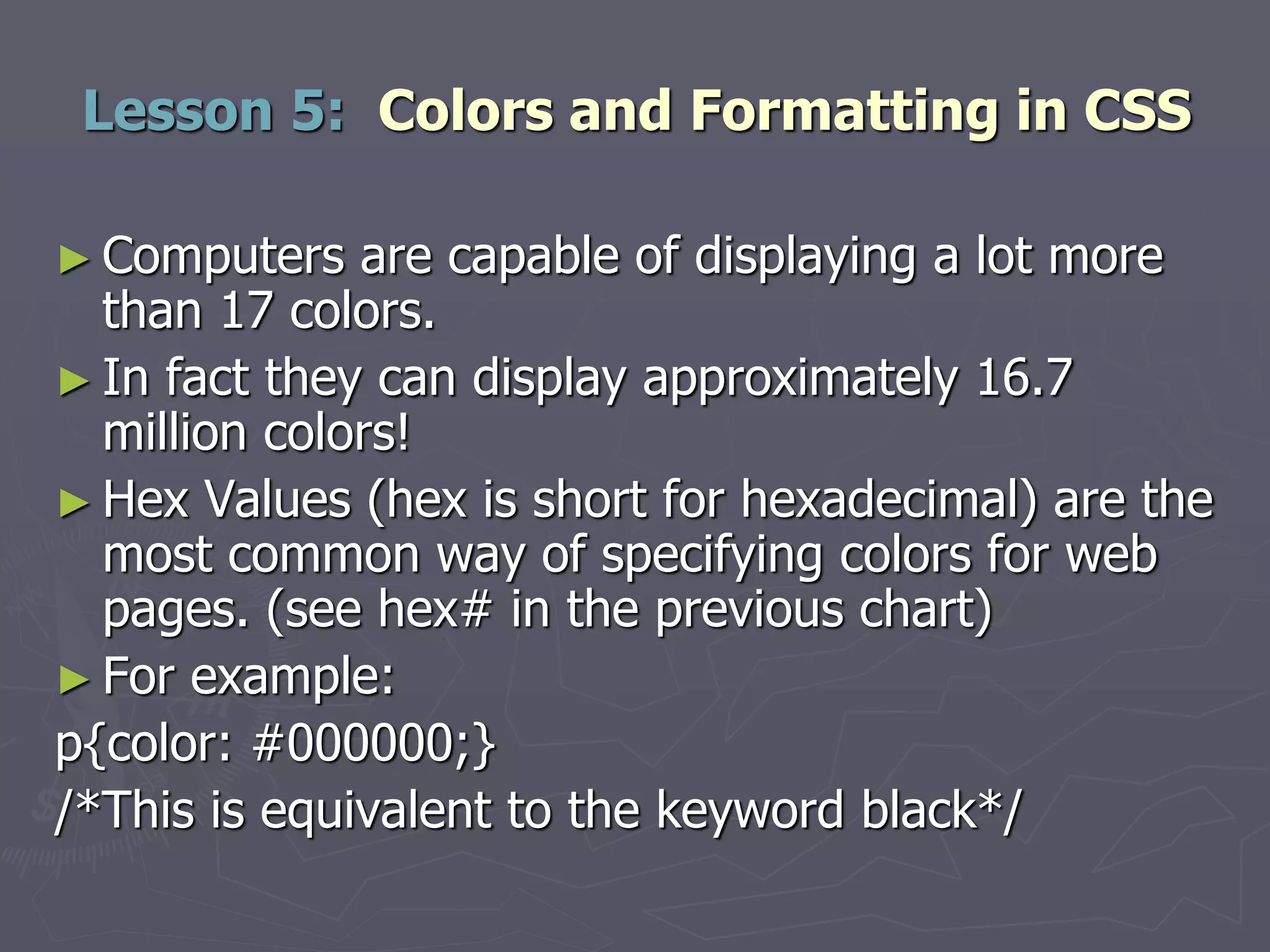 ► Computers are capable of displaying a lot more
than 17 colors.
► In fact they can display approximately 16.7
million colors!
► Hex Values (hex is short for hexadecimal) are the
most common way of specifying colors for web
pages. (see hex# in the previous chart)
► For example:
p{color: #000000;}
/*This is equivalent to the keyword black*/
Lesson 5: Colors and Formatting in CSS
 