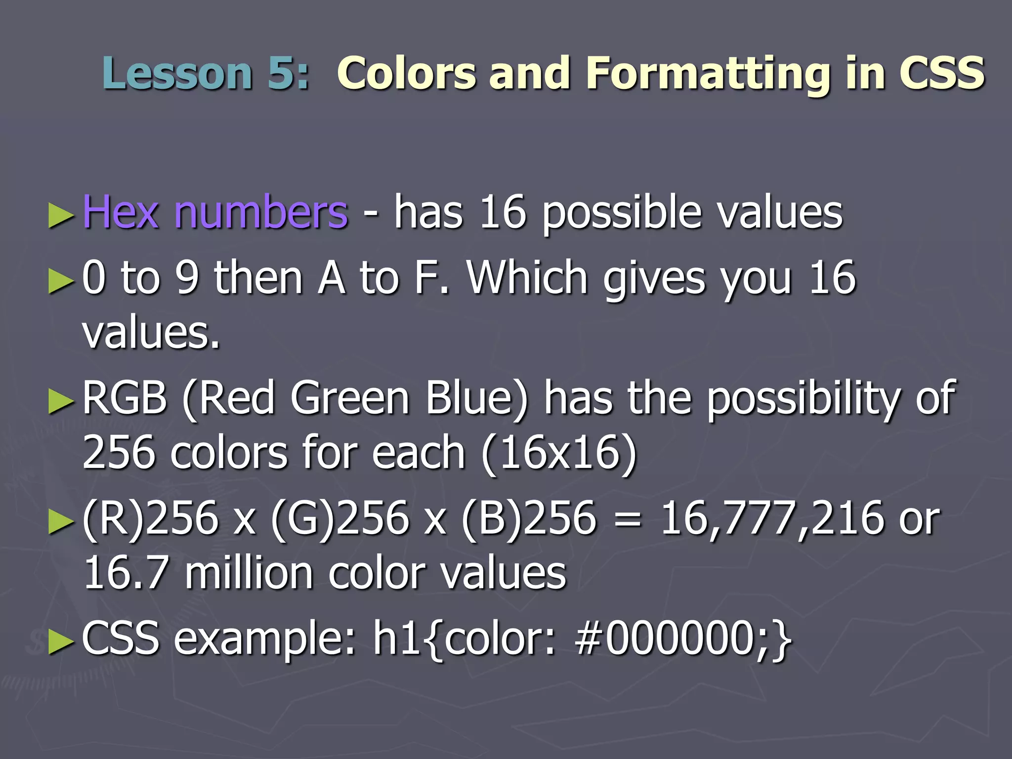 ►Hex numbers - has 16 possible values
►0 to 9 then A to F. Which gives you 16
values.
►RGB (Red Green Blue) has the possibility of
256 colors for each (16x16)
►(R)256 x (G)256 x (B)256 = 16,777,216 or
16.7 million color values
►CSS example: h1{color: #000000;}
Lesson 5: Colors and Formatting in CSS
 