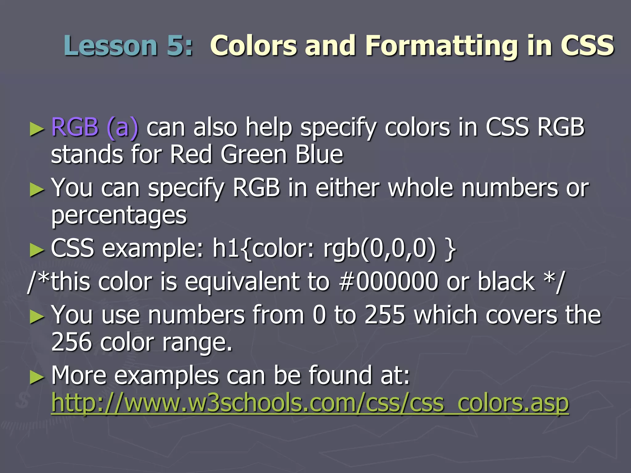 ► RGB (a) can also help specify colors in CSS RGB
stands for Red Green Blue
► You can specify RGB in either whole numbers or
percentages
► CSS example: h1{color: rgb(0,0,0) }
/*this color is equivalent to #000000 or black */
► You use numbers from 0 to 255 which covers the
256 color range.
► More examples can be found at:
http://www.w3schools.com/css/css_colors.asp
Lesson 5: Colors and Formatting in CSS
 